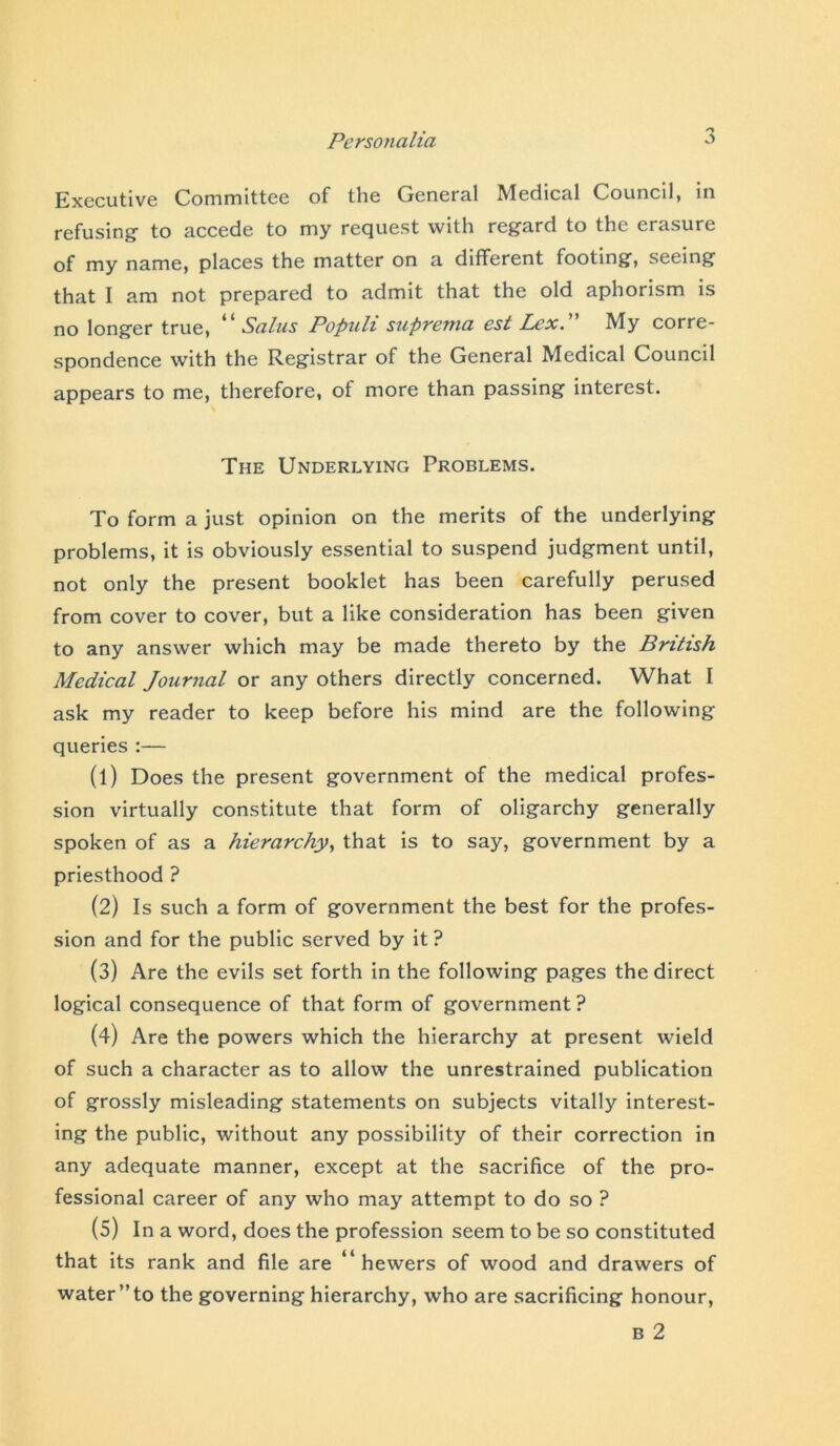 Executive Committee of the General Medical Council, in refusing' to accede to my request with regard to the erasure of my name, places the matter on a different footing, seeing that I am not prepared to admit that the old aphorism is no longer true, “ Salus Populi suprema est Lex. My corre- spondence with the Registrar of the General Medical Council appears to me, therefore, ot more than passing interest. The Underlying Problems. To form a just opinion on the merits of the underlying problems, it is obviously essential to suspend judgment until, not only the present booklet has been carefully perused from cover to cover, but a like consideration has been given to any answer which may be made thereto by the British Medical Journal or any others directly concerned. What I ask my reader to keep before his mind are the following queries :— (1) Does the present government of the medical profes- sion virtually constitute that form of oligarchy generally spoken of as a hierarchy, that is to say, government by a priesthood ? (2) Is such a form of government the best for the profes- sion and for the public served by it ? (3) Are the evils set forth in the following pages the direct logical consequence of that form of government ? (4) Are the powers which the hierarchy at present wield of such a character as to allow the unrestrained publication of grossly misleading statements on subjects vitally interest- ing the public, without any possibility of their correction in any adequate manner, except at the sacrifice of the pro- fessional career of any who may attempt to do so ? (5) In a word, does the profession seem to be so constituted that its rank and file are hewers of wood and drawers of water”to the governing hierarchy, who are sacrificing honour, b 2