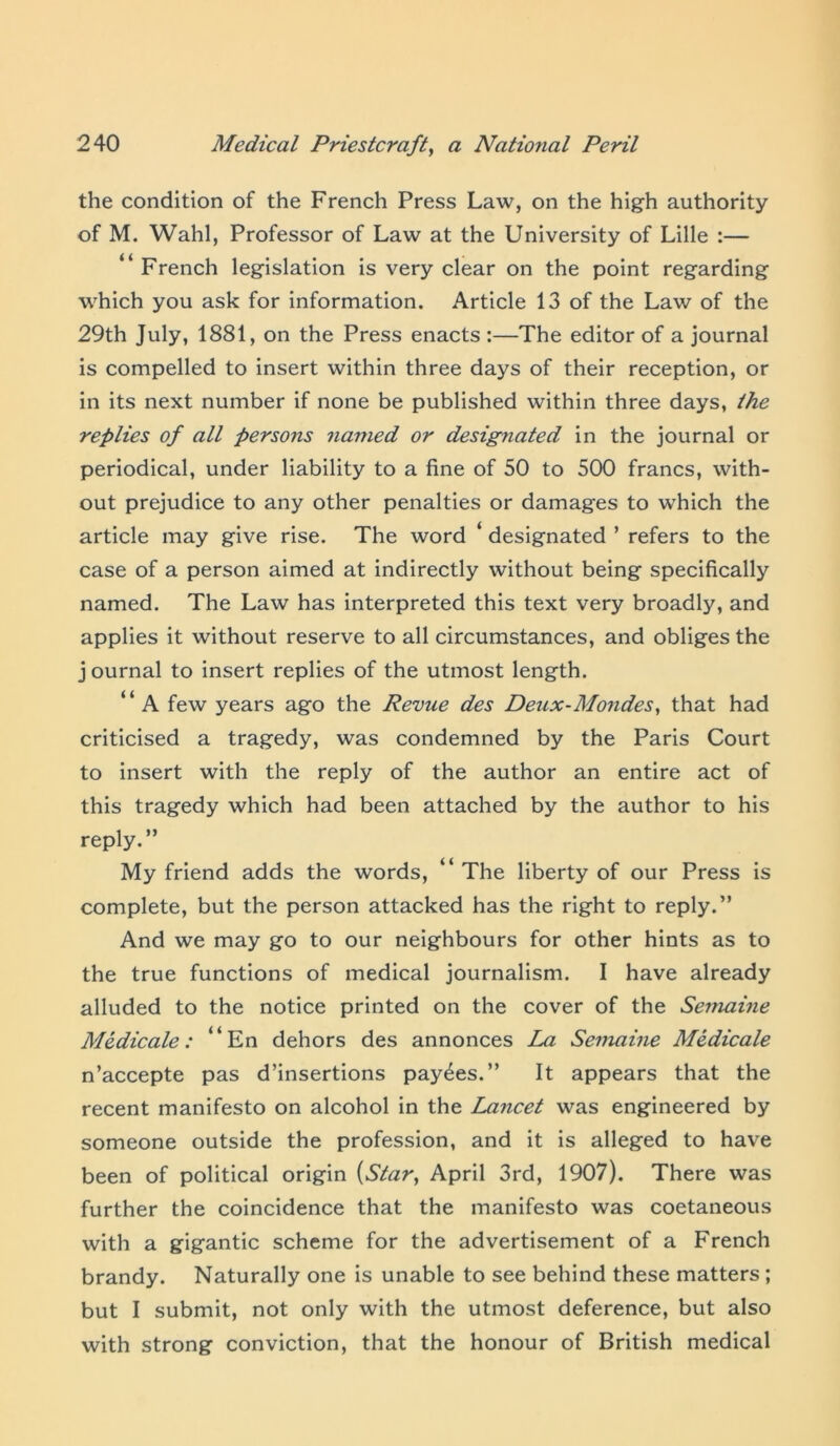 the condition of the French Press Law, on the high authority of M. Wahl, Professor of Law at the University of Lille :— “French legislation is very clear on the point regarding which you ask for information. Article 13 of the Law of the 29th July, 1881, on the Press enacts :—The editor of a journal is compelled to insert within three days of their reception, or in its next number if none be published within three days, the replies of all persons named or designated in the journal or periodical, under liability to a fine of 50 to 500 francs, with- out prejudice to any other penalties or damages to which the article may give rise. The word ‘ designated ’ refers to the case of a person aimed at indirectly without being specifically named. The Law has interpreted this text very broadly, and applies it without reserve to all circumstances, and obliges the j ournal to insert replies of the utmost length. “ A few years ago the Revue des Deux-Mondes, that had criticised a tragedy, was condemned by the Paris Court to insert with the reply of the author an entire act of this tragedy which had been attached by the author to his reply.” My friend adds the words, “ The liberty of our Press is complete, but the person attacked has the right to reply.” And we may go to our neighbours for other hints as to the true functions of medical journalism. I have already alluded to the notice printed on the cover of the Semaine Medicate: “En dehors des annonces La Semaine Medicate n’accepte pas d’insertions payees.” It appears that the recent manifesto on alcohol in the Lajicet was engineered by someone outside the profession, and it is alleged to have been of political origin {Star, April 3rd, 1907). There was further the coincidence that the manifesto was coetaneous with a gigantic scheme for the advertisement of a French brandy. Naturally one is unable to see behind these matters ; but I submit, not only with the utmost deference, but also with strong conviction, that the honour of British medical