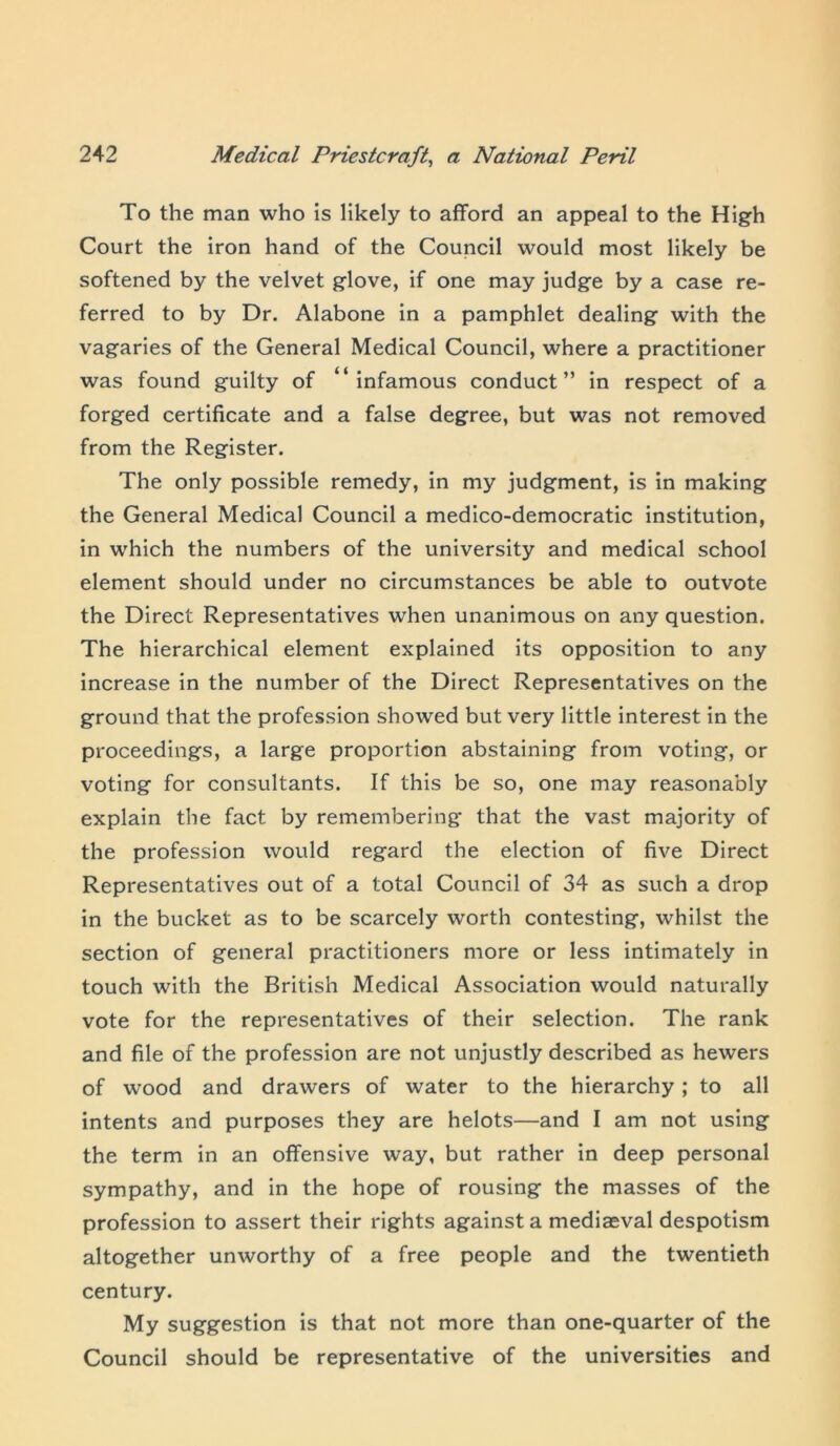 To the man who is likely to afford an appeal to the High Court the iron hand of the Council would most likely be softened by the velvet glove, if one may judge by a case re- ferred to by Dr. Alabone in a pamphlet dealing with the vagaries of the General Medical Council, where a practitioner was found guilty of “infamous conduct” in respect of a forged certificate and a false degree, but was not removed from the Register. The only possible remedy, in my judgment, is in making the General Medical Council a medico-democratic institution, in which the numbers of the university and medical school element should under no circumstances be able to outvote the Direct Representatives when unanimous on any question. The hierarchical element explained its opposition to any increase in the number of the Direct Representatives on the ground that the profession showed but very little interest in the proceedings, a large proportion abstaining from voting, or voting for consultants. If this be so, one may reasonably explain the fact by remembering that the vast majority of the profession would regard the election of five Direct Representatives out of a total Council of 34 as such a drop in the bucket as to be scarcely worth contesting, whilst the section of general practitioners more or less intimately in touch with the British Medical Association would naturally vote for the representatives of their selection. The rank and file of the profession are not unjustly described as hewers of wood and drawers of water to the hierarchy; to all intents and purposes they are helots—and I am not using the term in an offensive way, but rather in deep personal sympathy, and in the hope of rousing the masses of the profession to assert their rights against a mediaeval despotism altogether unworthy of a free people and the twentieth century. My suggestion is that not more than one-quarter of the Council should be representative of the universities and