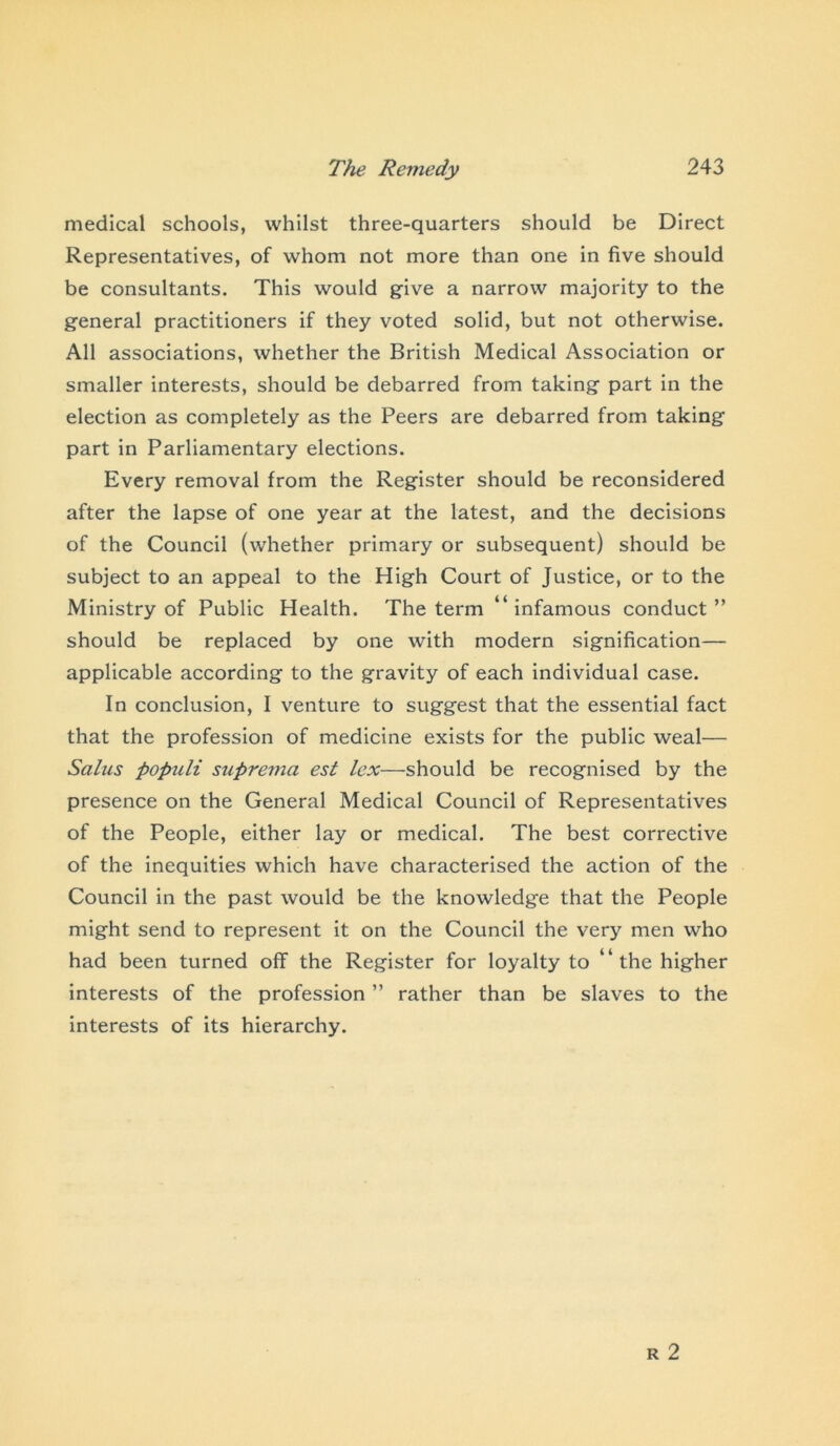 medical schools, whilst three-quarters should be Direct Representatives, of whom not more than one in five should be consultants. This would give a narrow majority to the general practitioners if they voted solid, but not otherwise. All associations, whether the British Medical Association or smaller interests, should be debarred from taking part in the election as completely as the Peers are debarred from taking part in Parliamentary elections. Every removal from the Register should be reconsidered after the lapse of one year at the latest, and the decisions of the Council (whether primary or subsequent) should be subject to an appeal to the High Court of Justice, or to the Ministry of Public Health. The term “infamous conduct” should be replaced by one with modern signification— applicable according to the gravity of each individual case. In conclusion, I venture to suggest that the essential fact that the profession of medicine exists for the public weal— Stilus populi suprema est lex—should be recognised by the presence on the General Medical Council of Representatives of the People, either lay or medical. The best corrective of the inequities which have characterised the action of the Council in the past would be the knowledge that the People might send to represent it on the Council the very men who had been turned off the Register for loyalty to “ the higher interests of the profession ” rather than be slaves to the interests of its hierarchy.