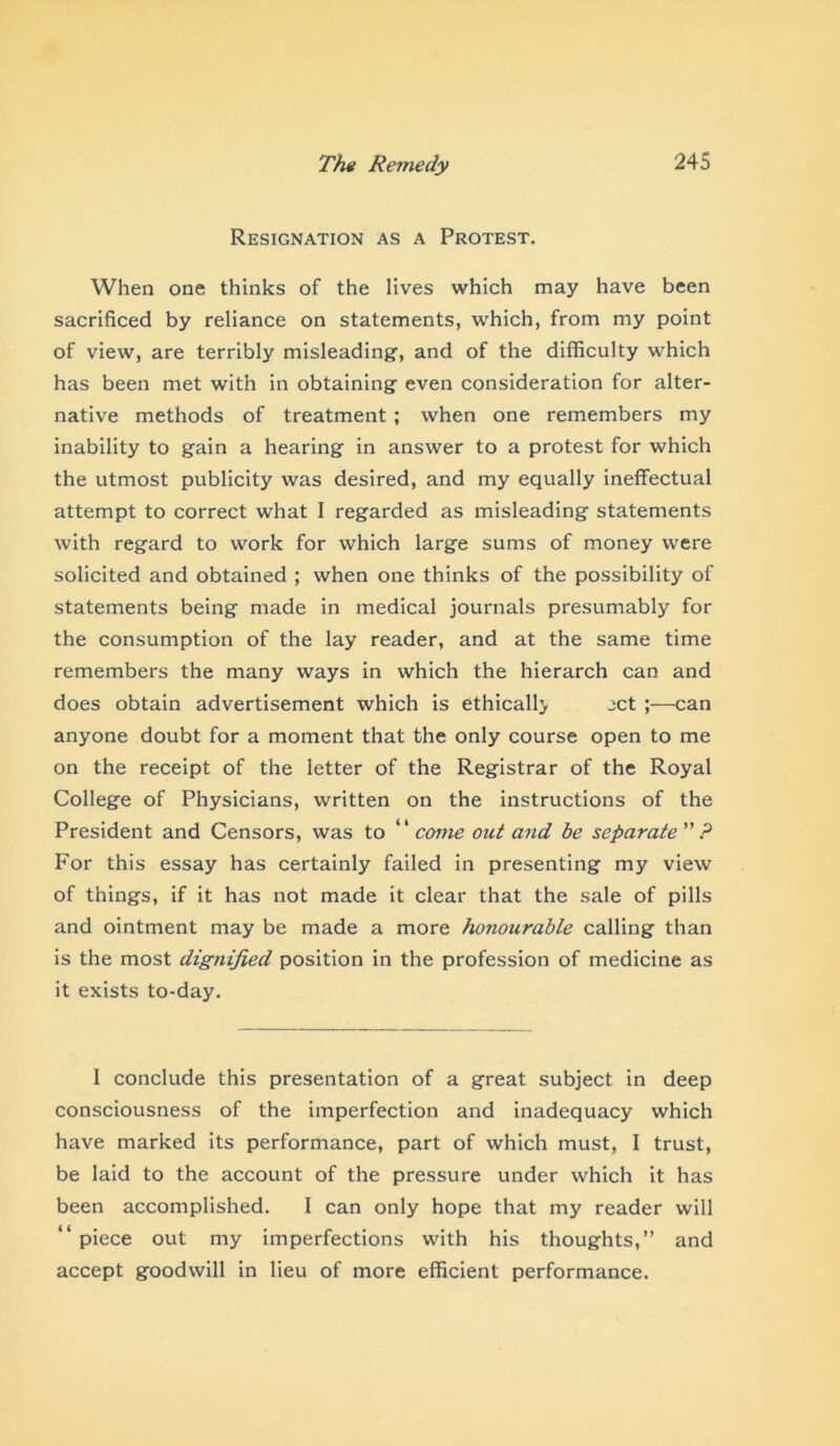 Resignation as a Protest. When one thinks of the lives which may have been sacrificed by reliance on statements, which, from my point of view, are terribly misleading-, and of the difficulty which has been met with in obtaining even consideration for alter- native methods of treatment ; when one remembers my inability to gain a hearing in answer to a protest for which the utmost publicity was desired, and my equally ineffectual attempt to correct what I regarded as misleading statements with regard to work for which large sums of money were solicited and obtained ; when one thinks of the possibility of statements being made in medical journals presumably for the consumption of the lay reader, and at the same time remembers the many ways in which the hierarch can and does obtain advertisement which is ethicall> jet ;—can anyone doubt for a moment that the only course open to me on the receipt of the letter of the Registrar of the Royal College of Physicians, written on the instructions of the President and Censors, was to “come out and be separate ? For this essay has certainly failed in presenting my view of things, if it has not made it clear that the sale of pills and ointment may be made a more honourable calling than is the most dignified position in the profession of medicine as it exists to-day. I conclude this presentation of a great subject in deep consciousness of the imperfection and inadequacy which have marked its performance, part of which must, I trust, be laid to the account of the pressure under which it has been accomplished. I can only hope that my reader will “ piece out my imperfections with his thoughts,” and accept goodwill in lieu of more efficient performance.