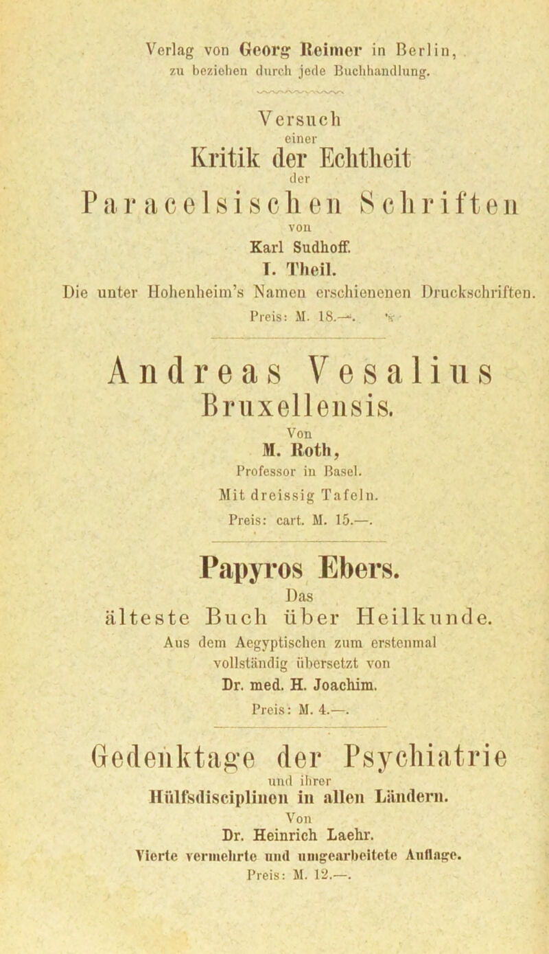 zu beziehen durch jede Buchliandlung. Versuch einer Kritik der Eclitlieit der P a r a c e 1 s i s c li e n S c 1j r i ft e ii von Karl SudhoiF. T. Theil. Die unter Hohenheim’s Namen erschienenen Druckschriften. Preis: M. 18.--“. ’>c • Andreas Vesalius Bruxellensis. Von M. Roth, Professor in Basel. Mit dreissig Tafeln. Preis: cart. M. 15.—. Papyros Ebers. Das älteste Buch über Heilkunde. Aus dem Aegyptischen zum erstenmal vollständig übersetzt von Dr. med. H. Joachim. Preis: M. 4.—. Gedeiiktag-e der Psychiatrie und ihrer Hülfsdiscipliiioii in allen Ländern. Von Dr. Heinrich Laehr. A'lerte vermehrte nml iiingearbeitete Auflage. Preis: M. 12.—.