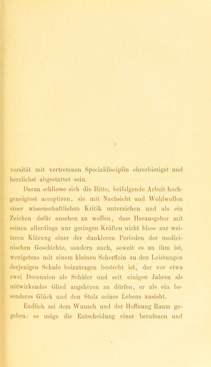 versitiit mit vertretenen Speoialdisciplin elirerbietigst und herzliclist abgestattet sein. Daran scliliesse sich die Bitte, I)eilblgendc Ar!>eit hoch- geneigtest acceptiren, sie mit Nachsicht und Woldwollen einer wissonschal'tlichen Kritik unterziehen und als ein Zeichen dafür ansehen zu wollen, dass Ilerau.sgeber mit seinen allerdings nur geringen Kräften nicht bloss zur wei- teren Klärung einer der dunkleren Perioden der medici- nischen Geschichte, .sondern auch, soweit es an ihm ist, wenigstens mit einem kleinen Scherllein zu den Leistungen derjenigen Schule beizutragen bestrebt ist, der vor etwa zwei Decennien als Schüler und seit einigen Jahren als mitwirkendes Glied angehören zu dürfen, er als ein be- sonderes Glück und den Stolz seines Lebens änsieht. Endlich sei dem Wunsch und der Iloirnung Raum ge- geben: es möge die Entscheidung einer berufenen und