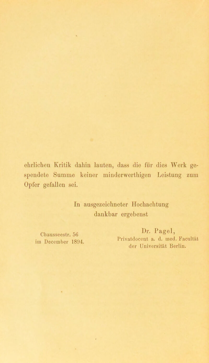 ehrlichen Kritik dahin lauten, dass die für dies Werk ge- spendete Summe keiner minderwerthigen J^eistung zum Opfer gefallen sei. In ausgezeichneter Hochachtung dankbar ergebenst Chausseestr. 56 im December 1804. l)r. Pagel, Privatdoccut a. d. med. Facultiit der Universität Berlin.