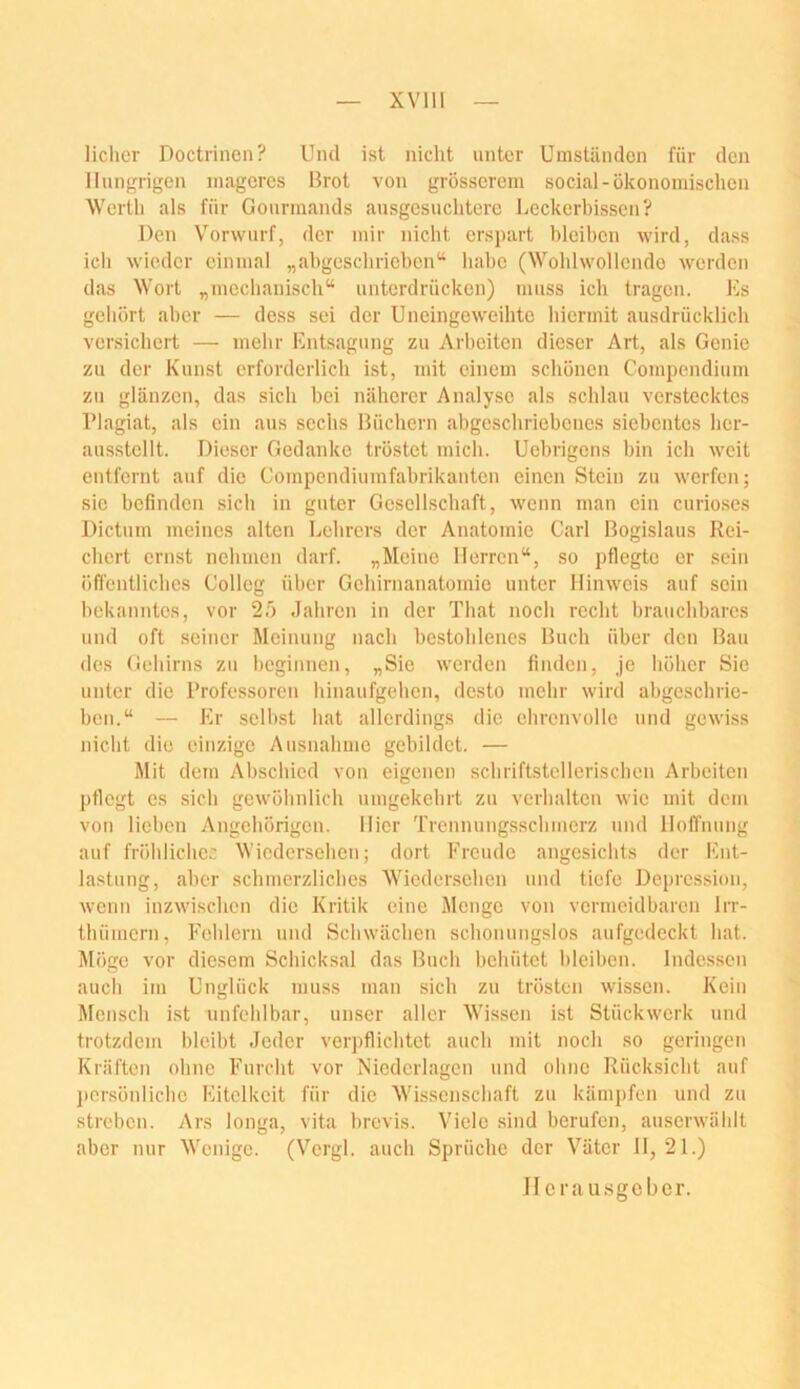 XVlll lichcr Doctrincn? Und ist nicht unter Umständen für den Hungrigen mageres Hrot von grösserem social-ökonomischen Werth als für Gourmands ausgesuchtere Leckerbissen? Den Vorwurf, der mir nicht erspart bleiben wird, dass ich wieder einmal „ahgeschrieben“ habe (Wohlwollende werden das Wort „mechanisch“ unterdrücken) muss ich tragen. Es gehört aber — dess sei der Uneingeweihte hiermit ausdrücklich versichert — mehr Entsagung zu Arbeiten dieser Art, als Genie zu der Kunst erforderlich ist, mit einem schönen Compendium zu glänzen, das sich bei näherer Analyse als schlau verstecktes l’lagiat, als ein aus sechs Hüchern abgcschriebcnes siebentes her- ausstellt. Dieser Gedanke tröstet mich. Uebrigens bin ich weit entfernt auf die Compendiumfabrikanten einen Stein zu werfen; sie befinden sich in guter Gesellschaft, wenn man ein curioses Dictum meines alten Lehrers der Anatomie Carl Bogislaus Rei- chert ernst nehmen darf. „Meine Herren“, so pflegte er sein öffentliches Colleg über Gehirnanatomie unter Hinweis auf sein bekanntes, vor 2ö Jahren in der That noch recht brauchbares und oft seiner Meinung nacb bestoblenes Huch über den Hau des Gehirns zu beginnen, „Sie werden finden, je böher Sie unter die Professoren hinaufgehen, desto mehr wird abgesebrie- ben.“ — Er .selbst hat allerdings die ehrenvolle und gewhss nicht die einzige Ausnahme gebildet. — Mit dem Abschied von eigenen schriftstellerischen Arbeiten pflegt es sich gewöhnlich umgekehrt zu verhalten wie mit dem von lieben Angehörigen. Hier Trcnnung.sscbmerz und Hoffnung auf fröblichec Wiedersehen; dort Freude angesichts der Ent- lastung, aber schmerzlicbes Wiedersehen und tiefe Depression, wenn inzwischen die Kritik eine Menge von vermeidbaren Irr- thümern, Fehlern und Schwächen schonungslos aufgedeckt hat. Möge vor diesem Schicksal das Huch behütet bleiben. Indessen auch im Unglück muss man sich zu trösten wissen. Kein Mensch ist unfehlbar, unser aller Wissen ist Stückwerk und trotzdem bleibt Jeder verpflichtet auch mit noch so geringen Kräften ohne Furcht vor Nicdcrhagen und ohne Rücksicht auf persönliche Eitelkeit für die Wissenschaft zu kämpfen und zu streben. Ars longa, vita brevis. Viele sind berufen, auserwählt aber nur Wenige. (Vergl. auch Sprüche der Väter 11,21.) Herausgeber.