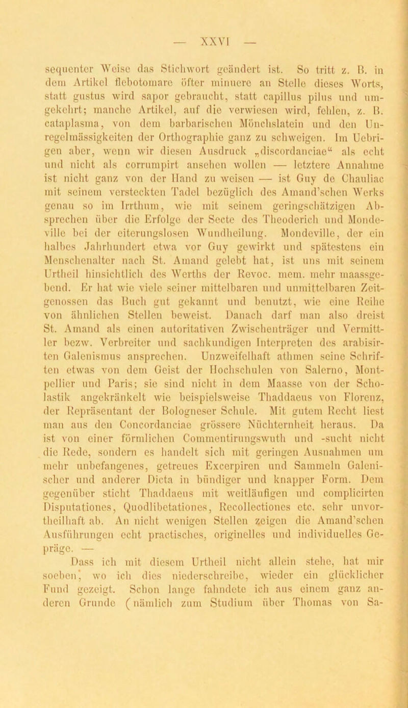 sequcntcr Weise das Sticliwort geändert ist. So tritt z. H. in ' dein Artikel tlebotoinare öfter miniiere an Stelle dieses Worts, statt gustus wird sapor gebraucht, statt capillus pilns und nni- gekebrt; manche Artikel, auf die verwiesen wird, fehlen, z. M. cataplasina, von dem barbarischen Monchslatein und den Un- regelmässigkeiten der Orthographie ganz zu schweigen. Im Uehri- gen aber, wenn wir diesen Ausdruck „discordanciae“ als echt und nicht als corrumpirt anselien wollen — letztere Annahme ist nicht ganz von der Hand zu weisen — ist Guy de Chauliac mit seinem versteckten Tadel hcziiglich des Amand’schen Werks genau so im Irrthum, wie mit seinem geringschätzigen Ah- .sprcchen über die Erfolge der Secte des Theoderich und Monde- villc hei der eitcrungslosen Wundheilung. Mondeville, der ein halbes Jahrhundert etwa vor Guy gewirkt und spätestens ein Menschenaltcr nach St. Aniand gelebt hat, ist uns mit seinem Urtlieil hinsichtlich des Werths der Revoc. mem. mehr maassge- hend. Er hat wie viele .seiner mittelbaren und unmittelbaren Zeit- genossen das Hnch gut gekannt und benutzt, wie eine Reihe von ähnlichen Stellen beweist. Danach darf man akso dreist St. Amand als einen autoritativen Zwischenträger und Vermitt- ler hezw. Verbreiter und sachkundigen Interpreten des arahisir- ten Galenismns ansprechen. Unzweifelhaft athmen seine Schrif- ten etwas von dem Geist der Hochschulen von Salerno, Mont- pellier und Paris; sie sind nicht in dem Maa.sse von der Scho- lastik angekränkelt wie beispielsweise Thaddaeus von Florenz, der Repräsentant der Bologneser Schule. Mit gutem Recht liest man ans den Concordanciae gros.sere Nüchternheit heraus. Da ist von einer förmlichen Commentirung.swuth und -sucht nicht die Rede, sondern es handelt sich mit geringen Ausnahmen um mehr nnhefangenes, getreues Excerpiren und Sammeln Galeni- scher und anderer Dicta in bündiger und knapper Form. Dem gegenüber sticht Thaddaeus mit weitläufigen und complicirten i Dispntatioues, Quodlibetationes, Recollectiones etc. sehr unvor- ^ theilhaft ah. An nicht wenigen Stellen zeigen die Amand’scheu y Ausführungen echt practisches, originelles und individuelles Go- präge. — J; Dass ich mit diesem Urtheil nicht allein stehe, hat mir i soeben', wo ich dies niederschreihe, Avieder ein glücklicher V Fund gezeigt. Schon lange fahndete ich aus einem ganz an- ^ deren Grunde (nämlich zum Studium über Thomas von Sa- 1,