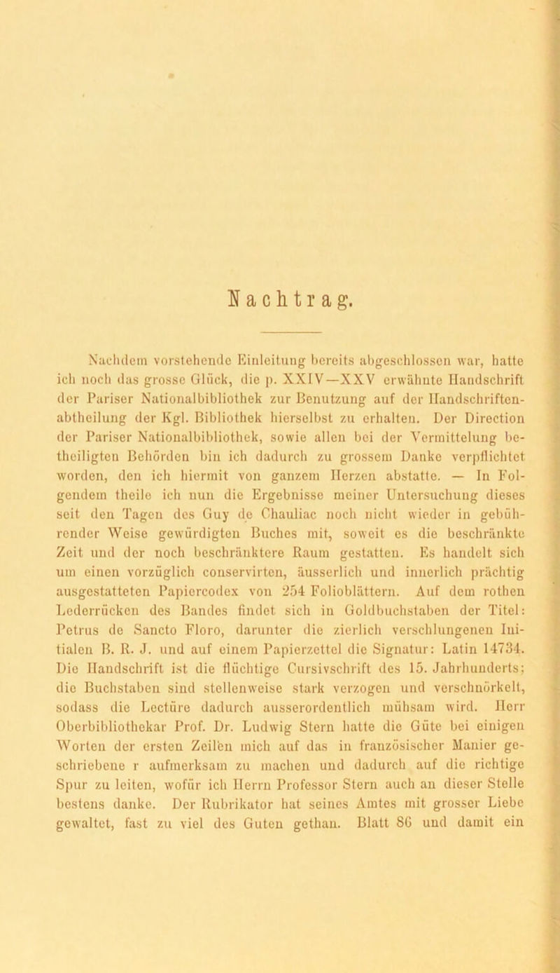 a c h t r a g. Naclulein vorstehende Kinleitung hereits al)geschlosscii war, hatte ich nocli das grosse Glilck, die p. XXIV—XXV erwähnte Handschrift der Pariser Nationalbibliothek zur Benutzung auf der llandschriften- abtheiluug der Kgl. Bibliothek hierselbst zu erhalten. Der Direction der Pariser Nationalbibliolhek, sowie allen bei der Vermittelung be- theiligten Behörden bin ich dadurch zu grossem Danke verpflichtet worden, den ich hiermit von ganzem Herzen abstatte. — In Fol- gendem theilo ich nun die Ergebnisse meiner Untersuchung dieses seit den Tagen des Guy de Cliauliac noch nicht wieder in gebüli- render Weise gewürdigten Buches mit, soweit es die beschränkte Zeit und der noch beschränktere Raum gestatten. Es handelt sich um einen vorzüglich conservirten, äusserlich und innerlich prächtig ausgestatteten Papiorcodex von '254 Folioblättern. Auf dem rothen Lederrücken des Bandes findet sich in Gohlbuchstaben der Titel: Petrus de Sancto Floro, darunter die zierlich verschlungenen Ini- tialen B. R. J. und auf einem Papierzettel die Signatur: Latin 14734. Die Handschrift ist die flüchtige Cursivschrift des 15. Jahrhunderts; die Buchstaben sind stellenweise stark verzogen und verschnörkelt, sodass die Leetüro dadurch ausserordentlich mühsam wird. Herr Oberbibliothekar Prof. Dr. Ludwig Stern hatte die Güte bei einigen Worten der ersten Zeü'eii mich auf das in französischer Manier ge- schriebene r aufmerksam zu machen und dadurch auf die richtige Si>ur zu leiten, wofür ich Herrn Professor Stern auch an dieser Stelle bestens danke. Der Rubrikator hat seines Amtes mit grosser Liebe gewaltet, fast zu viel des Guten gethan. Blatt 8G und damit ein