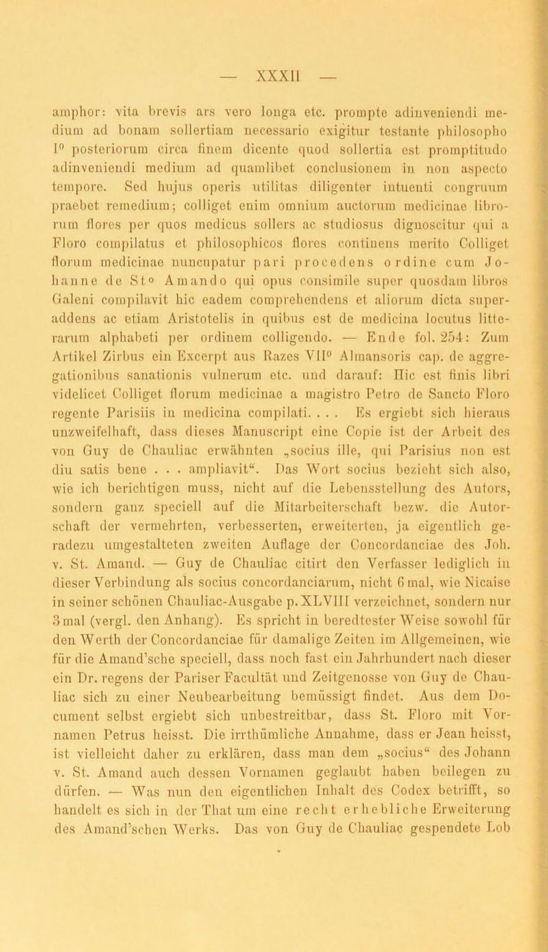 ainphor: vita brcvis ars vero longa etc. prompte adinveniemli me- dium ad bonam sollertiam necossario exigitur testante pliilosopho 1® postcriorum circa finem dicente quod sollertia cst promptitudo adinvenieiKÜ medium ad (]uamlil)et concliisionem in non aspecto tempore. Sed hujiis operis utilitas diligenter intueiiti congrmim ])raebet remedium; colligct enim omninra auctorum medicinae libro- rum tlorc.s per quos medicu.s sollers ac studiosn.s dignoscitur qui a Floro compilatus et philosopliicos tlorc.s continens merito Colliget floriim medicinae nuncupatur pari procodens ordine cum Jo- hanne de St“ Amando qui opus coiisimile super quosdam libros Galeni com])ilavit hic cadein compreliendeus et aliorum dicta super- addens ac etiam Aristotelis in quibus cst de medicina locutus litte- rarum alphabeti per ordiuem colligondo. — Ende fol.'2.04: Zum Artikel Zirbus ein Excerpt aus Razes Vll® Almansoris cap. de aggre- gationibus sanalionis vulnerum etc. und darauf: ITic est finis libri videlicet Colliget Horum medicinae a magistro Petro de Sancto Floro regente Parisiis in medicina compilati. . . . Es ergiebt sich hieraus unzweifelhaft, dass dieses Manuscript eine Copie ist der Arbeit des von Guy de Chauliac erwähnten ,socius ille, qui Parisius non est diu satis bene . . . ampliavit“. Das Wort socius bezieht sich .also, wie ich berichtigen muss, nicht .auf die Lebensstellung des Autors, sondern ganz speciell auf die Mitarbeiterschaft bezw. die Autor- schaft der vermehrten, verbesserten, erweiterten, ja eigentlich ge- radezu uingcst.altetcn zweiten Auflage der Goncordanciae des Joh. V. St. Amand. — Guy de Chauliac citirt den Verfasser lediglich in dieser Verbindung .als socius coucordanciarum, nicht Gmal, wie Nicaiso in seiner schönen Ch.auliac-Ausgabe p.XLVlll verzeichnet, sondern nur .3 mal (vergl. den Anhang). Es spricht in beredtester Weise sowohl für den Werth der Goncordanciae für d.am.aligc Zeiten im Allgemeinen, wie für die Amand’sche speciell, dass noch fast ein Jahrhundert nach dieser ein Dr. regens der Pariser Facultät und Zeitgenosse von Guy de Chau- liac sich zu einer Neubearbeitung bemüssigt findet. Aus dem Do- cument selbst ergiebt sich unbestreitbar, dass St. Floro mit Vor- namen Petrus heisst. Die irrthümliche Annahme, dass er Jean heisst, ist vielleicht daher zu erklären, dass man dem „socius“ des Johann V. St. Amand auch dessen Vornamen geglaubt h.aben beilegen zu dürfen. — Was nun den eigentlichen Inhalt des Codex betrifft, so handelt es sich in der That um eine recht erhebliche Erweiterung des Amand’schen Werks. Das von Guy de Chauliac gespendete Lob