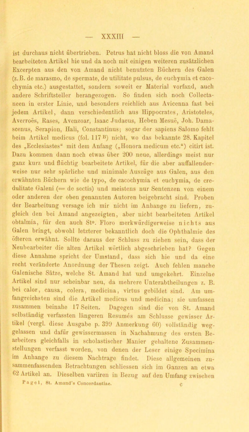 ist durchaus nicht übertrieben. Petrus hat nicht bloss die von Ainand bearbeiteten Artikel hie und da noch mit einigen weiteren zusätzlichen Excerpten aus den von Amand nicht benutzten Büchern des Galen (z.B. de marasmo, de spermate, de utilitate pulsus, de euchymia et caco- chymia etc.) ausgestattet, sondern soweit er Material vorfand, auch andere Schriftsteller herangezogen. So finden sich noch Collecta- neen in erster Linie, und besonders reichlich aus Avicenna fast bei jedem Artikel, dann verschiedentlich aus Hippocrates, Aristoteles, Averroes, Rases, Avenzoar, Isaac Judaeus, lieben Mesue, .loh. Dama- scenus, Serapion, Bali, Constautinus; sogar der sapiens Salomo fehlt beim Artikel medicus (fol. 117 B) nicht, wo das bekannte 28. Kapitel des „Eccleslastes“ mit dem Anfang („Uonora medicum etc.“) citirt ist. Dazu kommen dann noch etwas über 200 neue, allerdings meist nur ganz kurz und flüchtig bearbeitete Artikel, für die aber auffalleuder- weise nur sehr spärliche und minimale Auszüge aus Galen, aus den erwähnten Büchern wie de typo, de cacochymia et euchymia, de cre- dulitate Galeni (= de sectis) und meistens nur Sentenzen von einem oder anderen der oben genannten Autoren beigebracht sind. Proben der Bearbeitung versage ich mir nicht im Anhänge zu liefern, zu- gleich den bei Amand angezeigten, aber uicht bearbeiteten Artikel obtalmia, für den auch St». Floro merkwürdigerweise nichts aus Galen bringt, obwohl letzterer bekanntlich doch die Ophthalmie des öfteren erwähnt. Sollte daraus der Schluss zu ziehen sein, dass der Neubearbeiter die alten Artikel wörtlich abgeschrieben hat? Gegen diese Annahme spricht der Umstand, dass sich hie und da eine recht veränderte Anordnung der Thesen zeigt. Auch fehlen manche Galenische Sätze, welche St. Amand hat und umgekehrt. Einzelne Artikel sind nur scheinbar neu, da mehrere ünterabtheilungen z. B. bei calor, causa, colera, medicina, virtus gebildet sind. Ara um- fangreichsten sind die Artikel medicus und medicina; sie umfassen zusammen beinahe 17 Seiten. Dagegen sind die von St. Amand selbständig verfassten längeren Resumes am Schlüsse gewisser Ar- tikel (vergl. diese Ausgabe p. 399 Anmerkung GO) vollständig weg- gelassen und dafür gewissermassen in Nachahmung des ersten Be- arbeiters gleichfalls in scholastischer Manier gehaltene Zusammen- stellungen verfasst worden, von denen der Leser einige Specimina im Anhänge zu diesem Nachtrage findet. Diese allgemeinen zu- •sammenfassenden Betrachtungen schliessen sich im Ganzen an etwa G2 Artikel an. Dieselben variiren in Bezug auf den Umfang zwischen P ft gelt 8t* Amand’s Concordantine. C