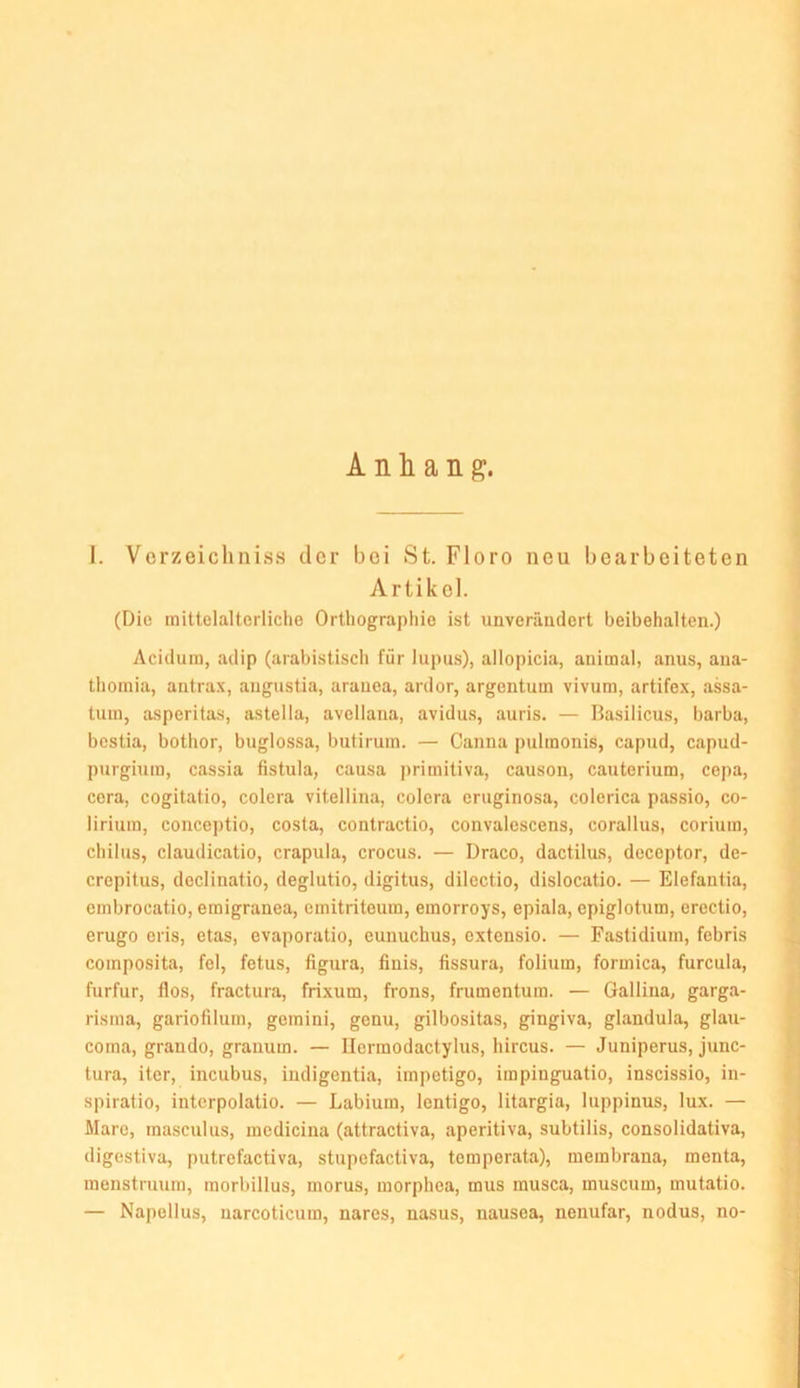 Anhang. I. Vorzeichniss der bei St. Flore neu bearbeiteten Artikel. (Die mittelalterliche Orthographie ist unverändert beibehalten.) Acidum, adip (arabistisch für lupus), allopicia, animal, anus, ana- thomia, antra.x, augustia, aranea, ardor, argentum vivum, artifex, assa- tum, asperitas, astella, avellana, avidus, auris. — Basilicus, barba, bestia, bothor, buglossa, butirum. — Canna pulinonis, capud, capud- purgiura, cassia fistula, causa ]>rimitiva, causou, cauterium, cepa, ccra, cogitatio, colera vitellina, colera eruginosa, colerica passio, co- lirium, conceptio, costa, contractio, convalescens, corallus, corium, chilus, Claudicatio, crapula, crocus. — Draco, dactilus, deceptor, de- crepitus, declinatio, deglutio, digitus, dilectio, dislocatio. — Elefantia, embrocatio, emigranea, emitriteum, emorroys, epiala, epiglotum, erectio, erugo eris, etas, evaporatio, eunuchus, extensio. — Fastidium, febris composita, fei, fetus, figura, finis, fissura, folium, formica, furcula, furfur, flos, fractura, frixum, frons, frumentura. — Galliua, garga- risma, gariolilum, gemini, genu, gilbositas, gingiva, glandula, glau- coma, grando, granum. — Ilcrmodactylus, hircus. — Juniperus, junc- tura, iter, incubus, indigentia, impetigo, impinguatio, inscissio, in- spiratio, interpolatio. — Labium, lentigo, litargia, luppinus, lux. — Mare, masculus, medicina (attractiva, aperitiva, subtilis, consolidativa, digestiva, putrefactiva, stupefactiva, temperata), membrana, menta, menstruum, morbillus, morus, morphea, mus musca, muscum, mutatio. — Napellus, uarcoticum, nares, nasus, nausea, nenufar, nodus, no-