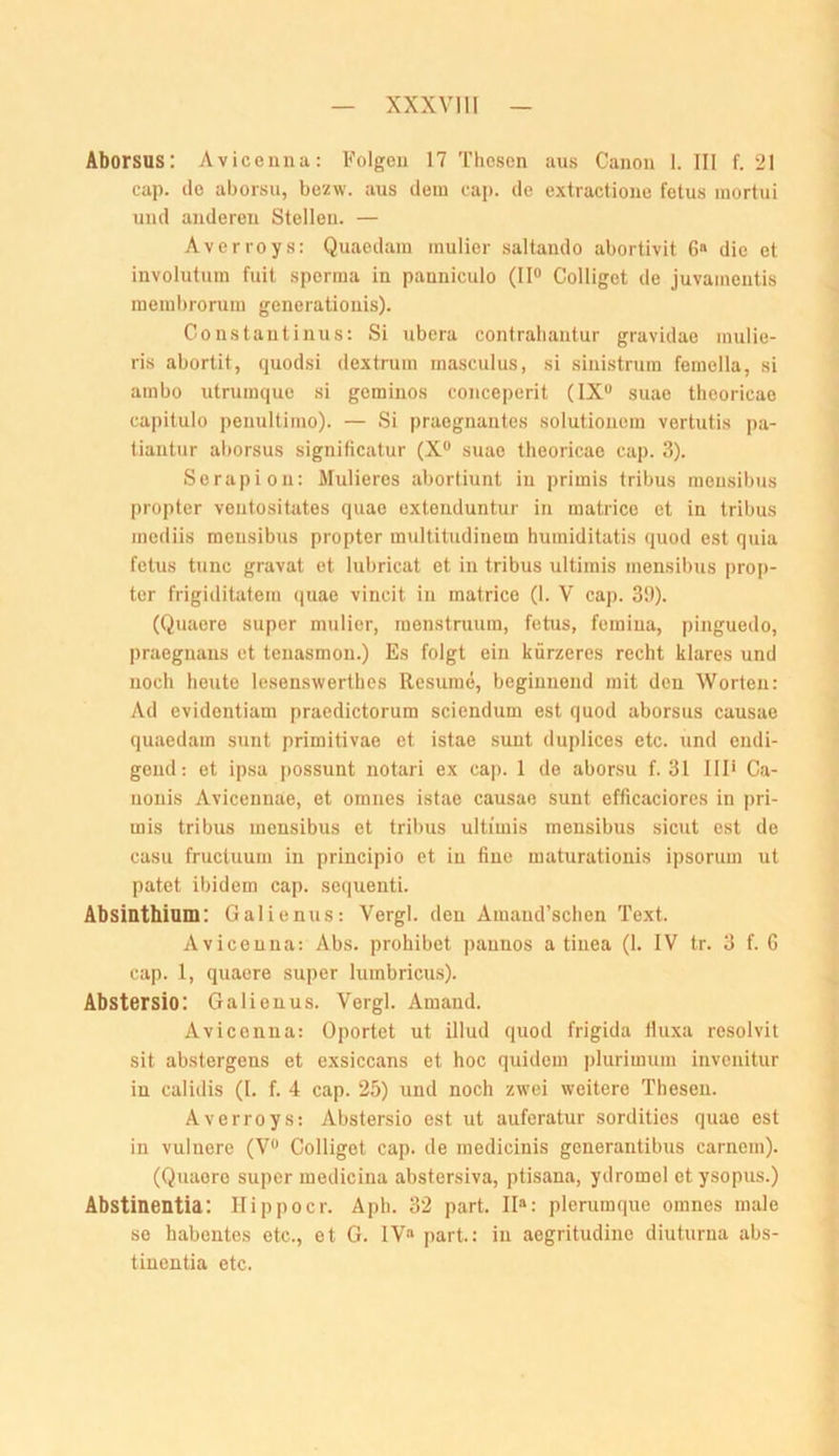 Aborsus: Avicenna: Folgen 17 Thesen ans Canon 1. III f. 21 cap. de aborsu, bezw. aus dem caj). de extractione fetus mortui und anderen Stellen. — Averroys: Quaedam mulier saltando abortivit 6» die et involutum fuit sperma in panniculo (II® Colliget de juvamentis membrorum generatiouis). Constantinus: Si ubera confraliantur gravidae inulie- ris abortit, quodsi dextrum masculus, si sinistrura femella, si ambo utrumque si geminos conceperit (IX® suae theoricae capitulo peuultimo). — Si praegnantes solutiouem vertutis pa- tiantur aborsus significatur (X® suae theoricae cap. 3). Serapion: Mulieres abortiunt in primis tribus monsibus propter veutositates quae extenduntur in matrice et in tribus mediis raeusibus propter multitudinem humiditatis quod est quia fetus tune gravat et lubricat et in tribus ultimis mensibus prop- ter frigiditatem quae vincit in matrice (1. V cap. 39). (Quacro super mulier, menstruum, fetus, femina, pinguedo, praegnaus et tenasmon.) Es folgt ein kürzeres recht klares und noch heute lesenswerthes Resume, beginnend mit den Worten: Ad evidentiam praedictorum sciendum est quod aborsus causae quaedam sunt primitivae et istae sunt duplices etc. und endi- gend: et ipsa possunt notari ex cap. 1 de aborsu f. 31 III* Ca- uouis Avicennae, et omnes istae causae sunt efficaciorcs in pri- mis tribus mensibus et tribus ultimis mensibus sicut est de casu fructuum in principio et in fine maturationis ipsorum ut patet ibidem cap. sequenti. Absinthiam: Galienus; Vergl. den Amaud’schen Text. Avicenna: Abs. prohibet paunos a tiuea (1. IV tr. 3 f. G cap. 1, quaere super luinbricms). Abstersio: Galienus. Vergl. Amaud. Avicenna: Oportet ut illud quod frigida fiuxa resolvit sit abstergens et exsiccans et hoc quidem ])lurimum invenitur in calidis (I. f. 4 cap. 25) und noch zwei weitere Thesen. Averroys: Abstersio est ut auferatur sordities quae est in vulnere (V® Colliget cap. de medicinis generantibus carnem). (Quaere super medicina abstersiva, ptisana, ydromol et ysopus.) Abstinentia: Ilippocr. Aph. 32 part. II“: plerumque omnes male se habentes etc., et G. IV“ part: in aegritudine diuturna abs- tinentia etc.