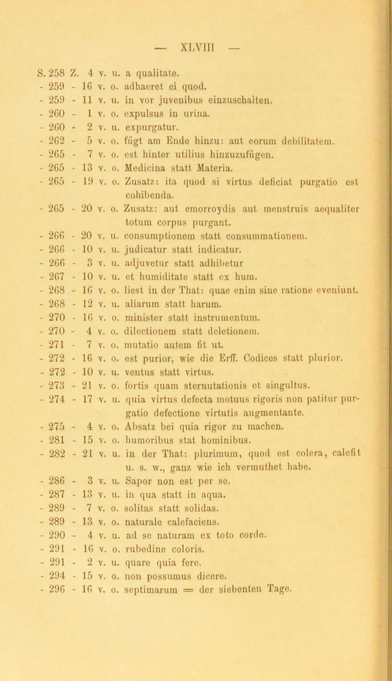 XLVlil S. 258 Z. 4 V. u. a qualitato. - 259 - IG V. 0. adhaeret ei quod. - 259 - 11 V. u. in vor juveuibus einzuschalten. - 2G0 - 1 V. 0. expulsus in urina. - 2G0 - 2 V. u. oxpurgatur. - 2C2 - 5 V. 0. fügt am Endo hinzu: aut eorum dehilitatein. - 265 - 7 V. 0. est hinter utilius hiuzuzufügen. - 2G5 - 13 V. 0. Medicina statt Materia. - 2G5 - 19 V. 0. Zusatz: ita quod si virtus deficiat purgatio est cohihcnda. - 2G5 - 20 V. 0. Zusatz: aut emorroydis aut inenstruis ao(|ualiter totum Corpus purgant. - 2GG - 20 V. u. consuraptionoin statt consuininationem. - 2GG - 10 V. u. judicatur statt indicatur. - 2G6 - 3 V. u. adjuvetur statt adhibetur - 2G7 - 10 V. u. et humiditate statt ex hum. - 2G8 - IG V. 0. liest in derThat: quac enim sine ratione eveuiunt. - 2G8 - 12 V. u. aliarum statt harum. - 270 - IG V. 0. minister statt instrumontum. - 270 - 4 V. 0. dilectiouem statt deletionein. - 271 - 7 V. 0. mutatio autem fit ut. - 272 - 16 V. 0. est purior, wie die EriT. Codices statt plurior. - 272 - 10 V. u. veutus statt virtus. - 273 - 21 V. 0. fortis quam sternutationis et singultus. - 274 - 17 V. u. quia virtus defocta motuus rigoris non patitur pur- gatio defectione virtutis augmentaute. - 275 - 4 V. 0. Absatz bei quia rigor zu machen. - 281 - 15 V. 0. humoribus stat hominibus. - 282 - 21 V. u. in der That: plurimum, quod est colera, calefit u. s. w., ganz wie ich vermutliet Iiabe. - 286 - 3 V. u. Sapor non est per so. - 287 - 13 V. u. in qua statt in aqua. - 289 - 7 V. 0. solitas statt solidas. - 289 - 13 V. 0. naturale calefaciens. - 290 - 4 V. u. ad se naturam ex toto cordo. - 291 - 16 V. 0. rubedine coloris. - 291 - 2 V. u. quaro quia fere. - 294 - 15 V. 0. non possumus dicere.