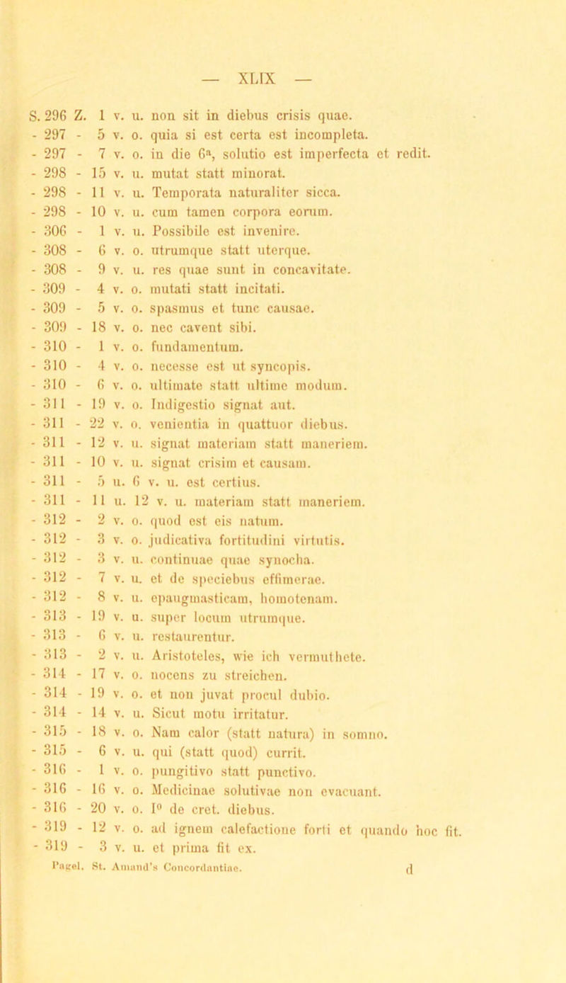 S. 296 Z. 1 V. u. non sit in diebus crisis qiiae. - 297 - 5 V. 0. quia si est certa est incompleta. - 297 - 7 V. 0. in die G», solutio est imperfecta et redit. - 298 - 15 V. u. mutat statt minorat. - 298 - 11 V. u. Temporata naturaliter sicca. - 298 - 10 V. u. cum tarnen corpora eonim. - 806 - 1 V. u. Possibilo est inveiiirc. - 308 - 6 V. 0. utrumque statt uterque. - 308 - 9 V. u. res quae sunt in concavitate. - 309 - 4 V. 0. mutati statt incitati. - 309 - 5 V. 0. Spasmus et tune causac. - 309 - 18 V. 0. nec cavent sibi. - 310 - 1 V. 0. fiindamentum. - 310 - 4 V. 0. necesse est ut syncopis. - 310 - 6 V. 0. ultimate statt ultime modum. -311 - 19 V. 0. Indigestio signat aut. -311 - 22 V. 0. veniontia in quattuor diebus. -311 - 12 V. u. signat raateriam statt maneriem. -311 - 10 V. u. signat crisim et causam. - 311 - 5 u. 6 V. u. est certius. -311 - 11 u. 12 V. u. raateriam statt maneriem. - 312 - 2 V. 0. quod est eis iiahira. - 312 - 3 V. 0. judicativa fortitudini virtutis. - 312 - 3 V. u. continuae quae synocha. - 312 - 7 V. u. et de spcciebus effimerae. - 312 - 8 V. u. epaugmastieam, homotenam. - 313 - 19 V. u. super locum utrumque. - 313 - 6 V. u. restaurentur. - 313 - 2 V. u. Aristoteles, wie ich vermuthete. -314 - 17 V. 0. nocens zu streichen. - 314 - 19 V. 0. et non juvat procul dubio. - 314 - 14 V. u. Sicut motu irritatur. - 315 - 18 V. 0. Nam calor (statt natura) in somno, - 315 - 6 V. u. qui (statt quod) currit. - 316 - 1 V. 0. pungitivo statt punctivo. -316 - 16 V. 0. Medicinae solutivae non cvacuant. -316 - 20 V. 0. I® de cret. diebus. -319 - 12 V. 0. ad ignem calefactioue forfi et (piando hoc fit. - 319 - 3 V. u. et prima fit ex. Pa^iel. St. Aimnui’H Concordnntiiic. d