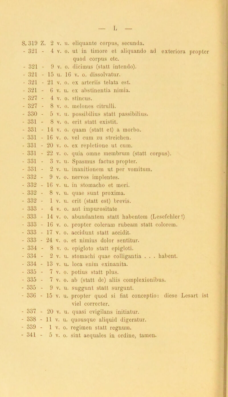 S. 319 Z. 2 V. u. eliquanto corpus, secunda. - 321 - 4 V. 0. ut iü tiiuore ot alicjuando ad exteriora propter quod corpus etc. - 321 - 9 V. 0. dicimus (statt intoudo). - 321 - 15 u. IG V. 0. dissolvatur. - 321 - 21 V. 0. cx artcriis telala est. - 321 - 6 V. u. cx ahstiiieiitia nimia. - 327 - 4 V. 0. stiucus. - 327 - 8 V. 0. ineloiies citrulli. - 330 - 5 V. u. possil)ilius statt passibilius. - 331 - 8 V. 0. erit statt existit. - 331 - 14 V. 0. quam (statt et) a morbo. - 331 - 16 V. 0. vel cum zu streichen. - 331 - 20 V. 0. ex repletioue ut cum. - 331 - 22 V. 0. quia omiie niembrum (statt corpus). - 331 - 3 V. u. Spasmus factus propter. - 331 - 2 V. u. inauitioiiem ut per vomitum. - 332 - 9 V. 0. uervos impleiites. - 332 - IG V. u. in stomaclio et meri. - 332 - 8 V. u. quae sunt proxima. - 332 - 1 V. u. erit (statt est) brevis. - 333 - 4 V. 0. aut impurositate - 333 - 14 V. 0. abundantem statt habentem (Lesefehler!) - 333 - 16 V. 0. propter colcram rubeam statt colorem. - 333 - 17 V. 0. accidunt statt accidit. - 333 - 24 V. 0. et nimius dolor sentitur. - 334 - 8 V. 0. epigloto statt epigloti. - 334 - 2 V. u. stomachi quae colligantia . . . habent. - 334 - 13 V. u. loca enim exinauita. - 335 - 7 V. 0. potius statt plus. - 335 - 7 V. 0. ab (statt de) aliis complexionibus. - 335 - 9 V. u. suggunt statt surgunt. - 336 - 15 V. u. propter quod si Hat conceptio; diese Lesart ist viel corrocter. - 337 - 20 V. u. quasi cvigilans initiatur. - 338 - 11 V. u. quousque aliquid digeratur. - 339 - 1 V. 0. regimen statt regnum. - 341 - 5 V. 0. sint aequales in ordine, tarnen.