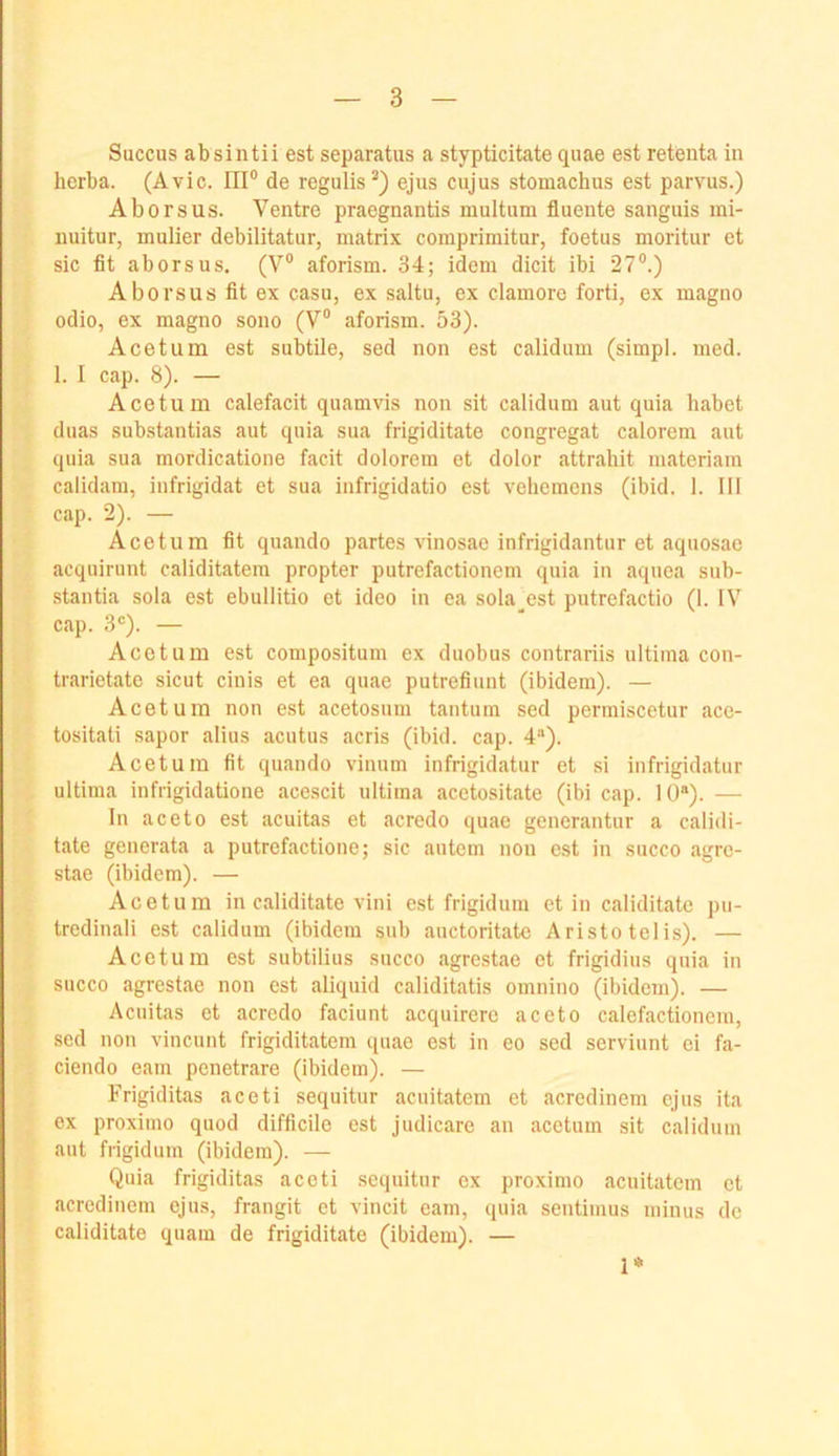 Succus absintii est separatus a stypticitate qiiae est retenta in herba. (Avic. HI® de regulis^) ejus cujus stomachus est parvus.) Aborsus. Ventre praegnantis multum fluente sanguis mi- iiuitur, mulier debilitatur, matrix coraprimitur, foetus moritur et sic fit aborsus. (V® aforism. 34; idem dicit ibi 27®.) Aborsus fit ex casu, ex saltu, ex clamorc forti, ex magno odio, ex magno sono (V® aforism. 53). Acetum est subtile, sed non est calidum (simpl. med. 1. I cap. 8). — Acetum calefacit quamvis non sit calidum aut quia habet duas substantias aut quia sua frigiditate congregat calorem aut quia sua mordicatione facit dolorem et dolor attrahit materiam calidam, infrigidat et sua infrigidatio est vehemens (ibid. 1. III cap. 2). — Acetum fit quando partes vinosao infrigidantur et aquosae acquirunt caliditatera propter putrefactionem quia in aquea sub- stantia sola est ebullitio et ideo in ea sola^est putrefactio (1. IV cap. 3®). — Acetum est compositum ex duobus contrariis ultima con- trarietate sicut cinis et ea quae putrefiunt (ibidem). — Acetum non est acetosum tantum sed permiscetur ace- tositati sapor alius acutus acris (ibid. cap. 4“). Acetum fit quando vinum infrigidatur et si infrigidatur ultima infrigidatione acescit ultima acetositate (ibi cap. 10*). — In aceto est acuitas et acredo quae generantur a calidl- tate generata a putrefactione; sic autem non est in succo agre- stae (ibidem). — Acetum in caliditate vini est frigidum et in caliditate pii- tredinali est calidum (ibidem sub auctoritatc Aristo telis). — Acetum est subtilius succo agrestae et frigidius quia in succo agrestae non est aliquid caliditatis omnino (ibidem). — Acuitas et acrcdo faciunt acquirere aceto calefactionem, sed non vincunt frigiditatem (piae est in eo sed scrviunt ei fa- ciendo eam penetrare (ibidem). — Frigiditas aceti sequitur acuitatem et acredinem ejus ita ex proxiino quod difficile est judicare an acetuin sit calidum aut frigidum (ibidem). — Quia frigiditas aceti sequitur ex proximo acuitatem et acredinem ejus, frangit et vincit eam, quia sentimus minus de caliditate quam de frigiditate (ibidem). — 1*