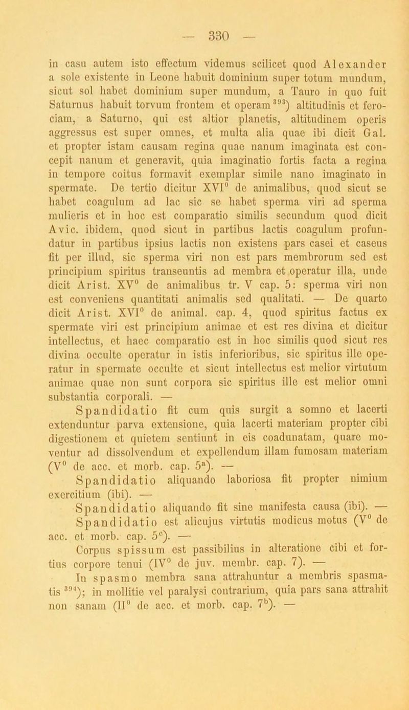 in casu autcm isto efFcctum videmus scilicet quod Alexander a sole existente in Leone liabuit dominium super totum mundiim, sicut sol habet dominium super raundum, a Tauro in quo fuit Satiirnus habuit torvum frontem et operam altitudinis et fero- ciam, a Saturno, qui est altior planetis, altitudinem operis aggressus est super omnes, et multa alia quae ibi dicit Gal. et propter istam causam regina quae nanum imaginata est con- cepit nanum et generavit, quia imaginatio fortis facta a regina in tempore coitus fonnavit cxemplar simile nano imaginato in spermate. De tertio dicitur XVI“ de animalibus, quod sicut se habet coagulum ad lac sic se habet sperma viri ad sperma mulieris et in hoc est comparatio similis secundum quod dicit Avic. ibidem, quod sicut in partibus lactis coagulum profun- datur in partibus ipsius lactis non existens pars casei et caseus fit per illud, sic sperma viri non est pars membrorum sed est principium spiritus transeuntis ad membra et operatur illa, uiido dicit Arist. XV“ de animalibus tr. V cap. 5: sperma viri non est conveniens quantitati animalis sed qualitati. — De quarto dicit Arist. XVI“ de animal, cap. 4, quod spiritus factus ex spermate viri est principium animae et est res divina et dicitur intollectus, et haec comparatio est in hoc similis quod sicut res divina occulte operatur in istis inferioribus, sic spiritus ille ope- ratur in spermate occulte et sicut intellectus est melior virtutum animae quae non sunt Corpora sic spiritus ille est melior omni substantia corporali. — Spandidatio fit cum quis surgit a somno et lacerti extenduntur parva extensione, quia lacerti materiam propter cibi digestionem et quietem sentiunt in eis coadunatam, quaro mo- ventur ad dissolvendum et expellendum illam fuuiosam materiam (V“ de acc. et morb. cap. 5®). — Spandidatio aliquando laboriosa fit propter nimium exercitiiim (ibi). — Spandidatio aliquando fit sine manifesta causa (ibi). — Spandidatio est alicujus virtutis modicus motus (V“ de acc. et morb. cap. 5®). — Corpus spissum est passibilius in alteratione cibi et for- tius corpore tenui (IV“ de juv. membr. cap. 7). — lu spasmo membra sana attrahuntur a membris spasma- tis ^“^); in mollitie vel paralysi contrarium, quia pars sana attrahit non sanam (11“ de acc. et morb. cap. 7*’). —