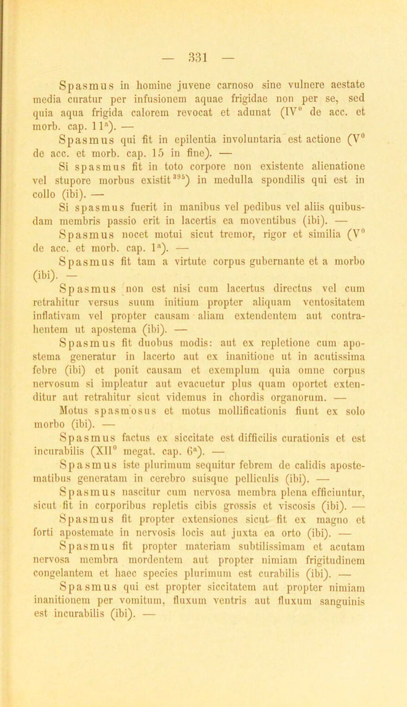 Spasmus in homine juvene carnoso sine vulnere aestate media curatnr per infusionem aquae frigidao non per se, sed qiiia aqua frigida calorein revocat et adunat (IV“ de acc. et morb. cap. 1 P). — Spasmus qui fit in epilentia involuntaria est actione (V® de acc. et morb. cap. 15 in fine). — Si Spasmus fit in toto corpore non existente alienatione vel stupore morbus existit^®*) in medulla spondilis qui est in collo (ibi). — Si Spasmus fuerit in manibus vel pedibus vel aliis quibus- dam membris passio erit in lacertis ea moventibus (ibi). — Spasmus nocet motui sicut tremor, rigor et similia (V® de cacc. et morb. cap. 1“). — Spasmus fit tarn a virtute corpus gubernante et a morbo (ibi). — Spasmus non est nisi cum lacertus directus vel cum retrahitur versus suum initium propter aliquam ventositatem inflativam vel propter causam aliam extendentem aut contra- hentem ut apostema (ibi). — Spasmus fit duobus modis: aut ex repletione cum apo- stema generatur in lacerto aut ex inanitione ut in acutissima febre (ibi) et ponit causam et exemplum quia omne corpus nervosum si impleatur aut evacuetur plus quam oportet exlen- ditur aut retrahitur sicut videmus in chordis organorum. — Motus spasmosus et motus mollificationis fiunt ex solo morbo (ibi). — Spasmus factus ex siccitate est difficilis curationis et est incurabilis (XII® megat. cap. C“). — Spasmus iste plurimum sequitur febrcm de calidis aposte- matibus generatam in cerebro suisque pelliculis (ibi). — Spasmus nascitur cum nervosa membra plena efficiuntur, sicut fit in corporibus repletis cibis grossis et viscosis (ibi). — Spasmus fit propter extensiones sicut fit ex magno et forti apostemate in nervosis locis aut juxta ea orto (ibi). — Spasmus fit propter materiam subtilissimam et acutam nervosa membra mordentem aut propter nimiam frigitudinem congelantem et iiaec species plurimum est curabilis (ibi). — Spasmus qui est propter siccitatem aut propter nimiam inanitionem per vomitum, fluxum ventris aut fluxum sanguinis est incurabilis (ibi). —