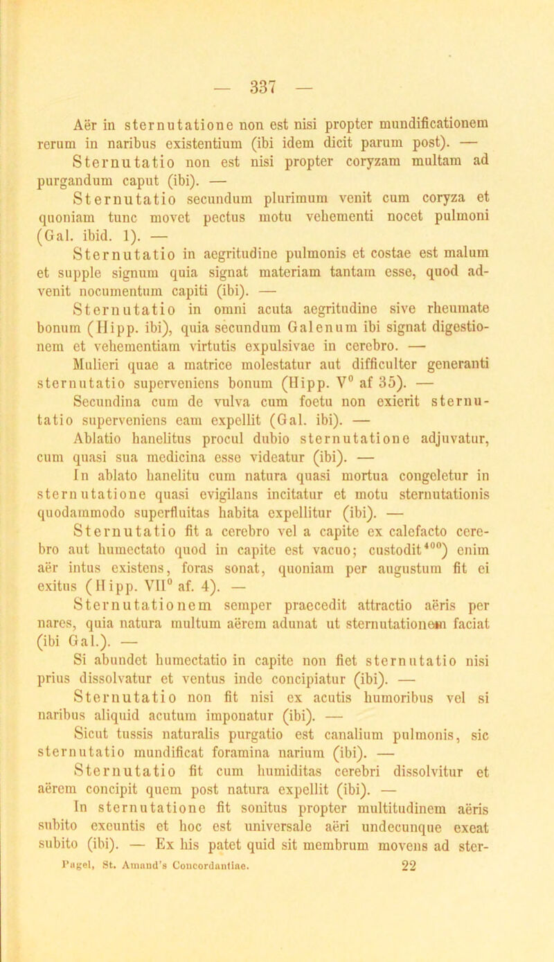 Aer in sternutatione non est nisi propter mnndificationem rerum in naribus existentium (ibi idem dicit pariim post). — Sternutatio non est nisi propter coryzam multam ad purgandum caput (ibi). — Sternutatio secundum pluriraum venit cum coryza et quoniam tune movet pectus motu vebementi nocet pulmoni (Gal. ibid. 1). — Sternutatio in aegritudine pulmonis et costae est malum et supple signum quia signat materiam tantam esse, quod ad- venit nocumentum capiti (ibi). — Sternutatio in omni acuta aegritudine sive rlieumate bonum (Hipp, ibi), quia secundum Galenum ibi signat digestio- nem et vehementiam virtutis expulsivae in cerebro. — Mulieri quae a matrice molestatur aut difficulter generanti sternutatio superveniens bonum (Hipp. V® af 35). — Secundina cum de vulva cum foetu non exierit sternu- tatio superveniens eam expellit (Gal. ibi). — Ablatio hanelitus procul dubio sternutatione adjuvatur, cum quasi sua medicina esse videatur (ibi). — ln ablato banelitu cum natura quasi mortua congeletur in sternutatione quasi evigilans incitatur et motu sternutationis quodammodo superfluitas habita expellitur (ibi). — Sternutatio fita cerebro vel a capite ex calefacto cere- bro aut liumectato quod in capite est vacuo; custodit^®®) enim aer intus existens, foras sonat, quoniam per augustum fit ei exitus (Hipp. VH® af. 4). — Sternutationem semper praecedit attractio aeris per nares, quia natura multum aerem adunat ut sternutatione«! faciat (ibi Gal.). — Si abundet humectatio in capite non fiet sternutatio nisi prius dissolvatur et ventus inde concipiatur (ibi). — Sternutatio non fit nisi ex acutis humoribus vel si naribus aliquid acutum imponatur (ibi). — Sicut tussis naturalis purgatio est canalium pulmonis, sic sternutatio mundificat foramina narium (ibi). — Sternutatio fit cum humiditas cerebri dissolvitur et aerem concipit quem post natura expellit (ibi). — In sternutatione fit sonitus propter multitudinem aeris subito exeuntis et hoc est universale aerl undecunque exeat subito (ibi). — Ex bis patet quid sit membrum movens ad ster- r«gel, St. Amnud’s Concordantlnc. 22