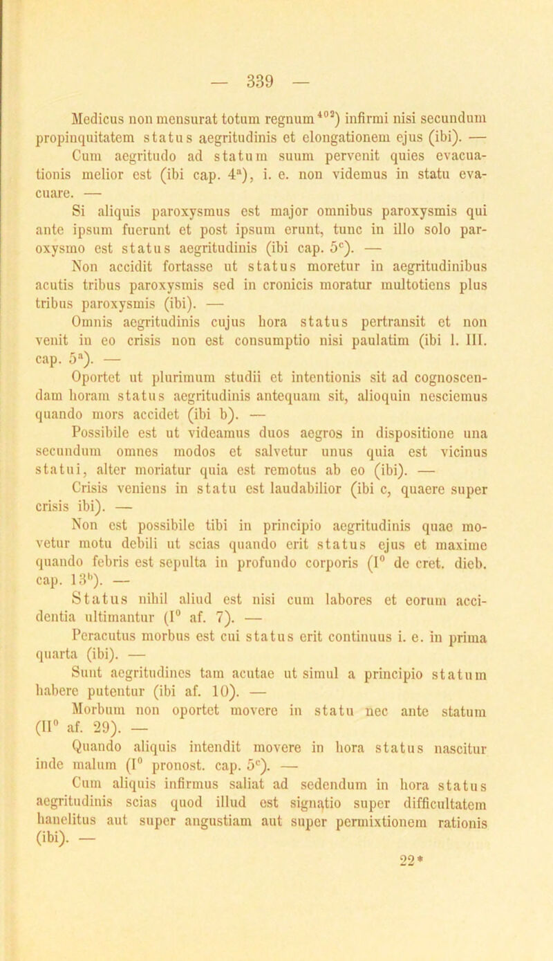 Medicus non mensurat totum regnum'“’^) infirmi nisi secundum propinquitatem status aegritudinis et elongationeni ejns (ibi). — Gum acgritudo ad statum suuni pervenit quies evacua- tionis melior est (ibi cap. 4“), i. e. non videmus in statn eva- cuare. — Si aliquis paroxysmus est major Omnibus paroxysmis qui ante ipsum fuerunt et post ipsum erunt, tune in illo solo par- oxysmo est statu s aegritudinis (ibi cap. 5®). — Non accidit fortasse ut status moretur in aegritudinibus acutis tribus paroxysmis sed in cronicis moratur muitotiens plus tribus paroxysmis (ibi). — Omnis aegritudinis cujus hora status pertransit et non venit in eo crisis non est consumptio nisi paulatim (ibi 1. 111. cap. 5“). — Oportet ut plurinmm studii et inten tionis sit ad cognoscen- dam horam status aegritudinis antequam sit, alioquin nesciemus quando mors accidet (ibi b). — Possibile est ut videamus duos aegros in dispositione una secundum omnes modos et salvetur unus quia est vicinus statui, alter moriatur quia est remotus ab eo (ibi). — Crisis veniens in statu est laudabilior (ibi c, quaere super crisis ibi). — Non est possibile tibi in principio aegritudinis quae mo- vetur motu debili ut scias quando erit status ejus et maxiuie quando febris est sepulta in profundo corporis (I® de cret. dieb. cap. 13*’). — Status nihil aliud est nisi cum labores et eorum acci- dentia nltimantur (I® af. 7). — Peracutus morbus est cui status erit continuus i. e. in prima quarta (ibi). — Sunt aegritudines tarn acutae ut simiil a principio statuin habere putentur (ibi af. 10). — Morbuni non oportet movere in statu nec ante statuin (11® af. 29). — Quando aliquis intendit movere in hora status nascitur inde maliim (I® pronost. cap. 5*’). — Cum aliquis infirmus saliat ad sedendum in hora status aegritudinis scias quod illud est signqtio super difficultatem hanelitus aut super angustiam aut super pemiixtionem rationis (ibi). - 22*