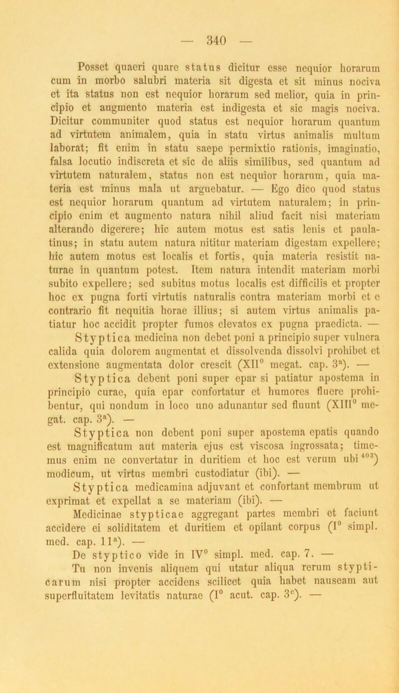 Posset quaeri quare Status dicitur esse nequior horarum cum in morbo salubri materia sit digesta et sit minus nociva et ita Status non est nequior borarum sed melior, quia in prin- cipio et augmento materia est indigesta et sic magis nociva. Dicitur communiter quod status est nequior horarum quantum ad virtutem animalem, quia in statu virtus animalis multum laborat; fit enim in statu saepe permixtio rationis, imaginatio, falsa locutio indiscreta et sic de aliis similibus, sed quantum ad virtutem naturalem, status non est nequior horarum, quia ma- teria est minus mala ut arguebatur. — Ego dico quod status est nequior horarum quantum ad virtutem naturalem; in prin- cipio enim et augmento natura nihil aliud facit nisi materiam alterando digerere; hic autem motus est satis Icnis et paula- tinus; in statu autem natura nititur materiam digestam expellere; bic autem motus est localis et fortis, quia materia resistit na- turae in quantum potest. Item natura intendit materiam morbi subito expellere; sed subitus motus localis est difficilis et propter hoc ex pugna forti virtutis naturalis contra materiam morbi et e contrario fit ncquitia horae illius; si autem virtus animalis pa- tiatur hoc accidit propter fumos elevatos ex pugna pracdicta. — Styptica mcdicina non debet poni a principio super vulnera calida quia dolorem augmentat et dissolvenda dissolvi proliibet et cxtensiono augmentata dolor crescit (Xll” megat. cap. 3). — Styptica debent poni super epar si patiatur apostema in principio curae, quia epar confortatur et humores fluere prohi- bentur, qui nondum in loco uno adunantur sed fluunt (XlII® me- gat. cap. 3“). — Styptica non debent poni super apostema epatis quando est magnificatum aut materia ejus est viscosa ingrossata; time- mus enim ne convertatur in duritiem et hoc est verum ubi modicum, ut virtus membri custodiatur (ibi). — Styptica medicamina adjuvant et confortant membrum ut expriraat et expellat a se materiam (ibi). — Medicinae stypticae aggregant partes membri et faciunt accidere ei soliditatem et duritiem et opilant corpus (1® simpl. med. cap. 11). — De styptico vide in IV® simpl. med. cap. 7. — Tu non invenis aliquem qui utatur aliqua rorum stypti- carum nisi propter accidens scilicet quia habet nausoam aut superfluitatem levitatis naturac (1® acut. cap. 3®). —