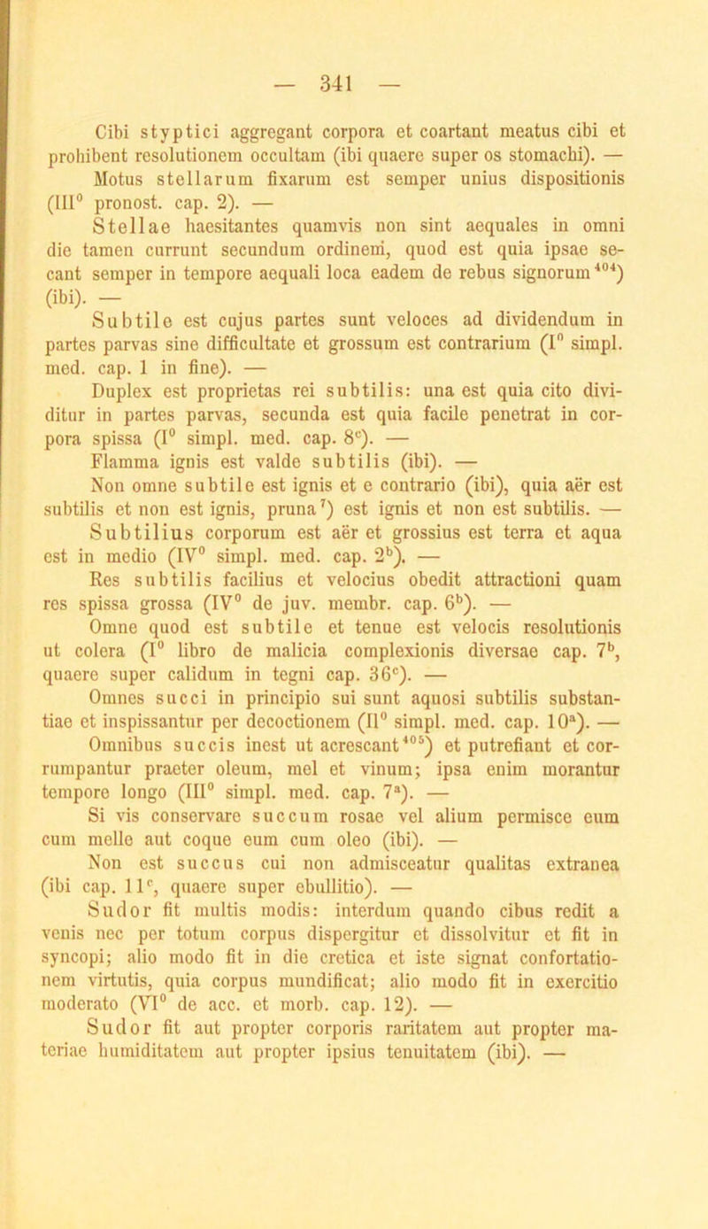 Cibi styptici aggregant corpora et coartant meatus cibi et proliibent resolutionem occultam (ibi quaere super os stomachi). — Motus stellarum fixarum est semper unius dispositionis (III® pronost. cap. 2). — Stellae haesitantes quamvis non sint aequales in omni die tarnen currunt secnndum ordinerri, qnod est quia ipsae se- cant semper in tempore aequali loca eadem de rebus signorum *®'*) (ibi). — Subtile est cujus partes sunt veloces ad dividendum in partes parvas sine difficultate et grossum est contrarium (I® simpl. med. cap. 1 in fine). — Duplex est proprietas rei subtilis: una est quia cito divi- ditur in partes parvas, secunda est quia facile penetrat in cor- pora spissa (1® simpl. med. cap. 8*=). — Flamma ignis est valde subtilis (ibi). — Non omne subtile est ignis et e contrario (ibi), quia aer est subtilis et non est ignis, pruna ^) est ignis et non est subtilis. — Subtilius corporum est aer et grossius est terra et aqua est in medio (IV® simpl. med. cap. 2*’). — Res subtilis facilius et velocius obedit attractioni quam res spissa grossa (IV® de juv. membr. cap. 6*’). — Omne quod est subtile et tenue est velocis resolutionis ut colera (I® libro de malicia complexionis diversae cap. 7*’, quaere super calidum in tegni cap. 36®). — Omncs succi in principio sui sunt aquosi subtilis substan- tiae et inspissantur per decoctionem (II® simpl. med. cap. 10“). — Omnibus succis inest ut acrescant^®'’) et putrefiant et cor- rumpantur praeter oleum, mel et vinum; ipsa enim morantur tempore longo (III® simpl. med. cap. 7“). — Si vis conservare succum rosae vel alium permisco cum cum melle aut coque eum cum oleo (ibi). — Non est succus cui non admisceatur qualitas extranea (ibi cap. 11®, quaere super ebullitio). — Sudor fit multis modis: interdum quando cibus redit a vcuis nec per totum corpus dispergitur et dissolvitur et fit in syncopi; alio modo fit in die cretica et iste signat confortatio- nem virtutis, quia corpus mundificat; alio modo fit in exercitio moderato (VI® de acc. et morb. cap. 12). — Sudor fit aut propter corporis raritatem aut propter ma- teriae liumiditatem aut propter ipsius tenuitatcm (ibi). —