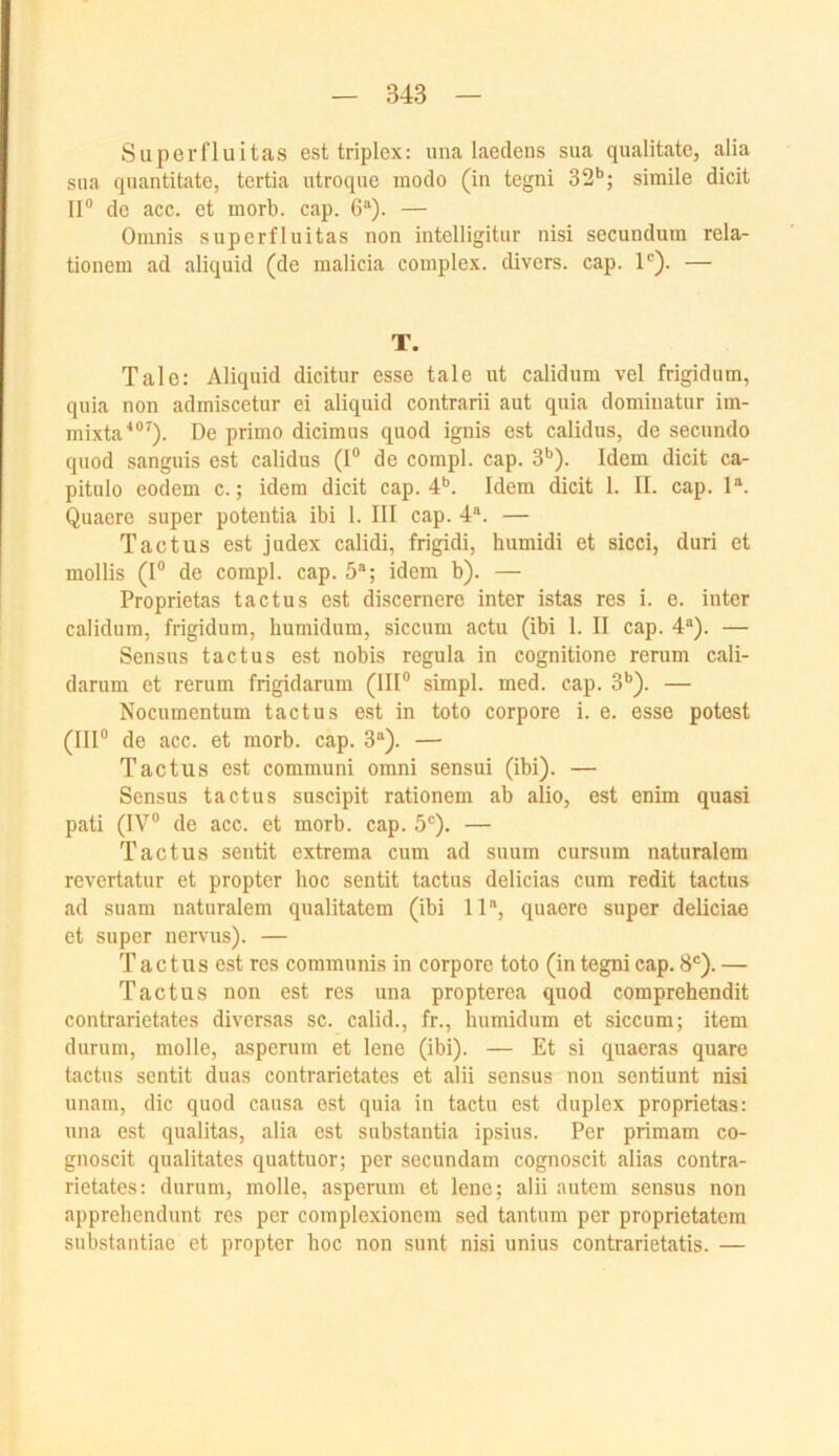 Superfluitas est triplex: una laedens siia qualitatc, alia sna quantitate, tertia iitroque modo (in tegni 32*’; simile dicit II® de acc. et morb. cap. 6“). — Omnis superfluitas non intelligitur nisi secunduin rela- tionem ad aliquid (de malicia complex. divers, cap. 1”). — T. Tale: Aliquid dicitur esse tale ut calidum vel frigidum, quia non admiscetur ei aliquid contrarii aut quia dominatur iin- mixta'*®^). De primo dicimus quod ignis est calidus, de secundo quod sanguis est calidus (I® de compl. cap. 3*’). Idem dicit ca- pitulo eodem c.; idem dicit cap. 4*’. Idem dicit I. II. cap. I“. Quacre super potentia ibi I. III cap. 4“. — Tactus est judex calidi, frigidi, humidi et sicci, duri et mollis (I® de compl. cap. 5“; idem b). — Proprietas tactus est discernere inter istas res i. e. inter calidum, frigidum, humidum, siccum actu (ibi I. II cap. 4“). — Sensus tactus est nobis regula in cognitione rerum cali- darum et rerum frigidarum (III® simpl. med. cap. 3*’). — Nocumentum tactus est in toto corpore i. e. esse potest (III® de acc. et morb. cap. 3“). — Tactus est communi omni sensui (ibi). — Sensus tactus siiscipit rationem ab alio, est enim quasi pati (IV® de acc. et morb. cap. 5®). — Tactus sentit extrema cum ad suum cursum naturalem revertatur et propter hoc sentit tactus delicias cum redit tactus ad suam naturalem qualitatem (ibi 11“, quaere super deliciae et super nervus). — Tactus est res communis in corpore toto (in tegni cap. 8®). — Tactus non est res una propterea quod comprehendit contrarietates diversas sc. calid., fr., humidum et siccum; item durum, molle, asperum et lene (ibi). — Et si quaeras quare tactus sentit duas contrarietates et alii sensus non sentiunt nisi unam, die quod causa est quia in tactu est duplex proprietas: una est qualitas, alia est substantia ipsius. Per primam co- gnoscit qualitates quattuor; per secundam cognoscit alias contra- rietates: durum, molle, asperum et lene; alii autem sensus non apprehendunt res per complexionein sed tantum per proprietatem substantiae et propter hoc non sunt nisi unius contrarietatis. —
