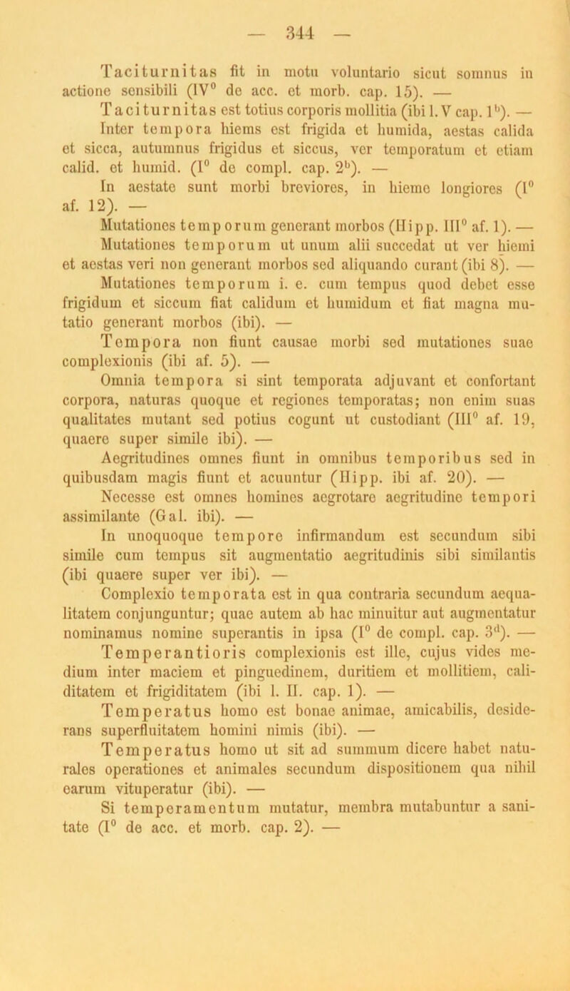 Taciturnitas fit in motu voluntario sicut somnus in actione sonsibili (IV® de acc. et morb. cap. 15). — Taciturnitas est totiuscorporis mollitia (ibi 1. V cap. 1'^). — Inter tempora liiems e.st frigida et humida, aestas calida et sicca, autumnus frigidus et siccus, vor tomporatum et etiam calid. et humid. (I® de compl. cap. 2*^). — In aestate sunt morbi breviores, in hiemo longiores (I® af. 12). — Mutationes temp orum gencrant morbos (Hipp. III® af. 1). — Mutationes temp orum ut unum alii succedat ut ver hiemi et aestas veri non generant morbos sed aliquando curant (ibi 8). — Mutationes temporum i. e. cum tempus quod debet esse frigidum et siccuin fiat calidum et humidum et fiat magna mu- tatio generant morbos (ibi). — Tempora non fiunt causae morbi sed mutationes suae complexionis (ibi af. 5). — Omnia tempora si sint temporata adjuvant et confortant Corpora, naturas quoque et regiones temporatas; non eniui suas qualitates mutant sed potius cogunt ut custodiant (III® af. 19, quaere super simile ibi). — Aegritudines omnes fiunt in omnibus temporibus sed in quibusdam magis fiunt et acuuntur (Ilipp. ibi af. 20). — Necesse est omnes homincs aegrotare aegritudine tempori assimilante (Gal. ibi). — In unoquoque tempore infirmandum est secundum sibi simile cum tempus sit augmentatio aegritudinis sibi similantis (ibi quaere super ver ibi). — Complexio temporata est in qua coutraria secundum aequa- litatem conjunguntur; quae autem ab hac minuitur aut augmentatur nominamus nomine superantis in ipsa (I® de compl. cap. 3‘*). — Temperantioris complexionis est ille, cujus vides me- dium inter maciem et pinguedinem, duritiem et mollitiem, cali- ditatem et frigiditatem (ibi 1. II. cap. 1). — Temperatus homo est bonae animae, amicabilis, deside- rans superfluitatem homini nimis (ibi). — Temperatus homo ut sit ad summum dicere habet natu- rales operationes et animales secundum dispositionem qua nihil earum vituperatur (ibi). — Si temperamentum mutatur, membra mutabuntur a sani- tate (I® de acc. et morb. cap. 2). —