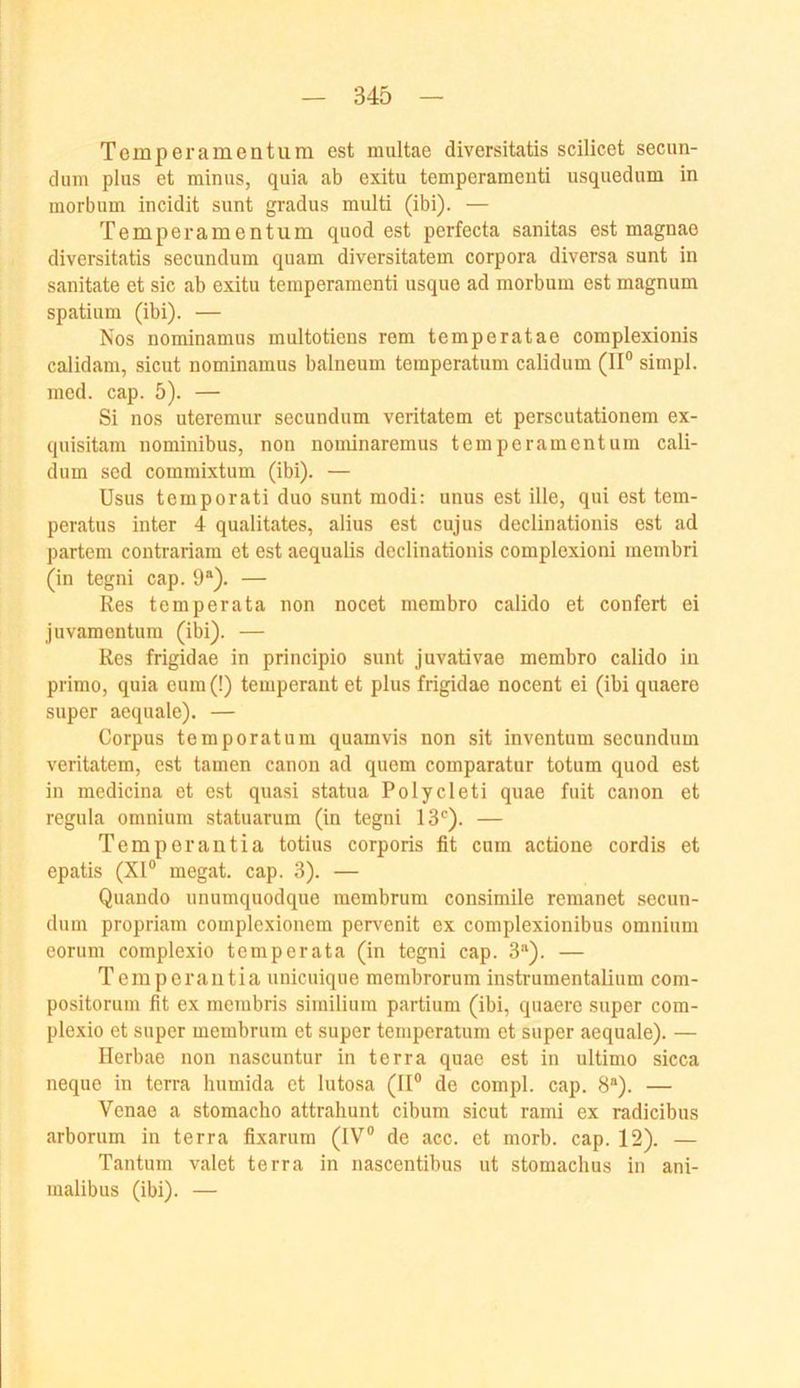 Temper amen tum est multae diversitatis scilicet secun- dum plus et minus, quia ab exitu temperamenti usquedum in morbum incidit sunt gradus multi (ibi). — Temperamentum quod est perfecta sanitas est magnae diversitatis secundum quam diversitatem corpora diversa sunt in sanitate et sic ab exitu temperamenti usque ad morbum est magnum Spatium (ibi). — Nos nominamus multotiens rem temperatae complexionis calidam, sicut nominamus balneum temperatum calidum (II® simpl. mcd. cap. 5). — Si nos uteremur secundum veritatem et perscutationem ex- quisitam nominibus, non nominaremus temperamentum cali- dum sed commixtum (ibi). — Usus tcmporati duo sunt modi: unus est Ule, qui est tem- peratus inter 4 qualitates, alius est cujus declinationis est ad partem contrariam et est aequalis declinationis complexioni membri (in tegni cap. 9®). — Res temperata non nocet membro calido et confert ei Juvamentum (ibi). — Res frigidae in principio sunt juvativae membro calido in primo, quia eum (!) temperant et plus frigidae nocent ei (ibi quaere super aequale). — Corpus temporat um quamvis non sit inventum secundum veritatem, est tarnen canon ad quem comparatur totum quod est in medicina et est quasi statua Polycleti quae fuit canon et regula omnium statuarum (in tegni IS*^). — Temperantia totius corporis fit cum actione cordis et epatis (XI® megat. cap. 3). — Quando unumquodque membrum consimile rcmanet secun- dum propriam complexionem pervenit ex complexionibus omnium eorum complexio temperata (in tegni cap. 3'‘). — Temperantia unicuique membrorum instrumentalium com- positomm fit ex mcmbris similium partium (ibi, quaere super com- plexio et super membrum et super temperatum et super aequale). — llerbae non nascuntur in terra quae est in ultimo sicca neque in terra humida et lutosa (II® de compl. cap. 8®). — Venae a stomacho attrahunt cibum sicut rami ex radicibus arborum in terra fixarum (IV® de acc. et morb. cap. 12). — Tantum valet terra in nascentibus ut stomachus in ani- malibus (ibi). —