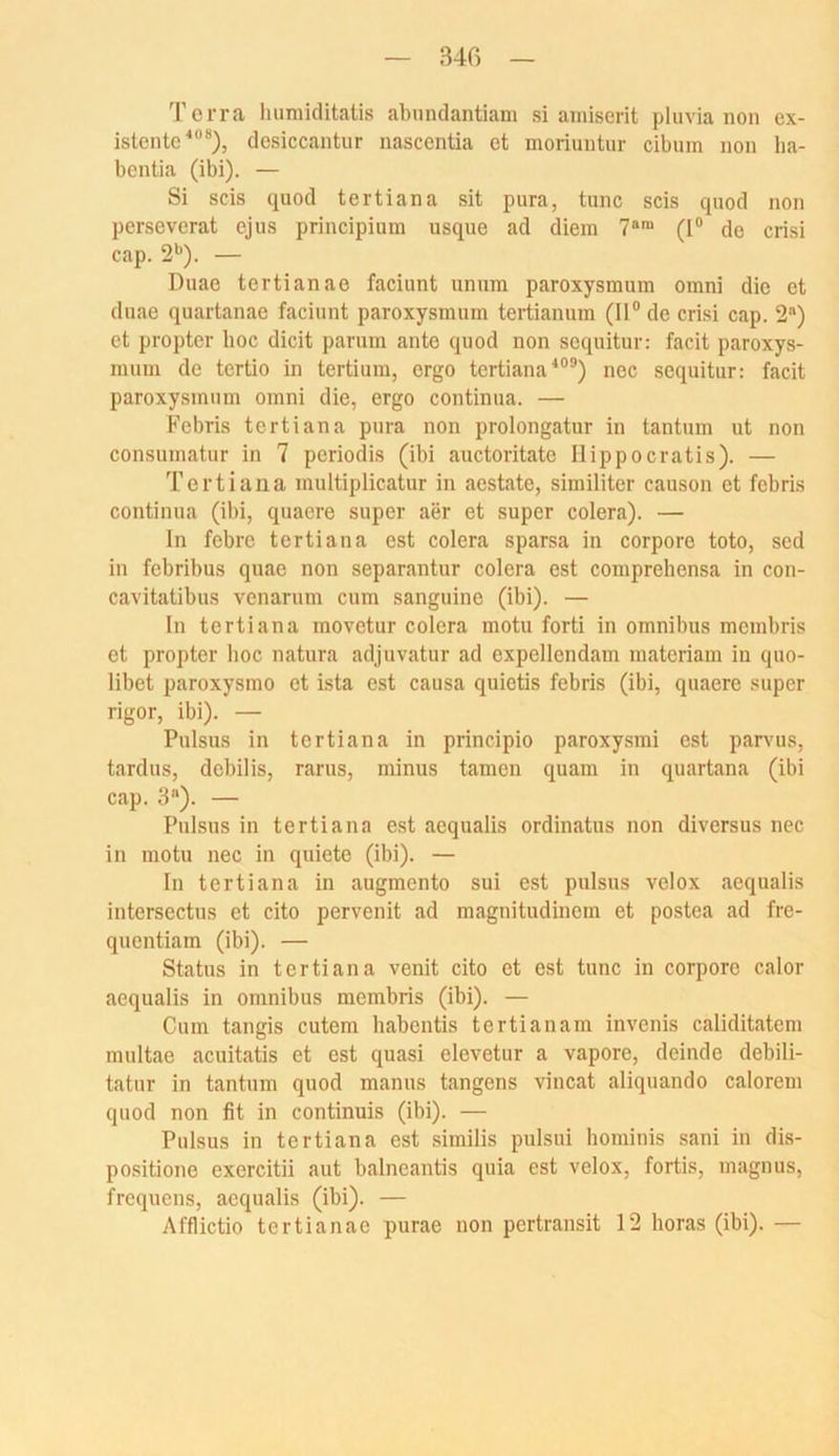 34G Terra humiditatis abundantiam si amiserit pluvia non ex- istente^“**), desiccantur nascentia et moriuntur cibum non lia- bentia (ibi). — Si scis quod tertiana sit pura, tune scis qnod non perseverat ejus principiuin usque ad diem 7*™ (I“ de crisi cap. 2’^). — Duae tertianae faciunt unum paroxysmuin omni die et duae quartanae faciunt paroxysmum tertianum (II“ de crisi cap. 2) et propter hoc dicit parum ante quod non sequitur: facit paroxys- inum de tertio in tertium, ergo tertiana'*““) nec sequitur: facit paroxysmum omni die, ergo continua. — Febris tertiana pura non prolongatur in tantum ut non consumatur in 7 periodis (ibi auctoritato Ilippocratis). — Tertiana multiplicatur in aestate, similiter eauson et febris continua (ibi, quaere super aer et super colera). — ln febre tertiana est colera sparsa in corpore toto, sed in febribus quae non separantur colera est comprehensa in con- cavitatibus venarum cum sanguine (ibi). — ln tertiana movetur colera motu fort! in omnibus membris et propter hoc natura adjuvatur ad expellendam materiam in quo- libet paroxysmo et ista est causa quictis febris (ibi, quaere super rigor, ibi). — Pulsus in tertiana in principio paroxysmi est parvus, tardus, debilis, rarus, minus tarnen quam in quartana (ibi cap. 3). — Pulsus in tertiana est aequalis ordinatus non diversus nec in motu nec in quiete (ibi). — In tertiana in augmento sui est pulsus velox aequalis intersectus et cito pervenit ad magnitudinem et postea ad fre- quentiam (ibi). — Status in tertiana venit cito et est tune in corpore calor aequalis in omnibus membris (ibi). — Cum tangis cutem habentis tertianam invenis caliditatem multae aeuitatis et est quasi elcvetur a vapore, deinde debili- tatur in tantum quod manus tangens vincat aliquando calorem quod non fit in continuis (ibi). — Pulsus in tertiana est similis pulsui hominis sani in dis- positione exercitii aut balneantis quia est velox, fortis, magnus, frequens, aequalis (ibi). — Afflictio tertianae purae non pertransit 12 horas (ibi). —