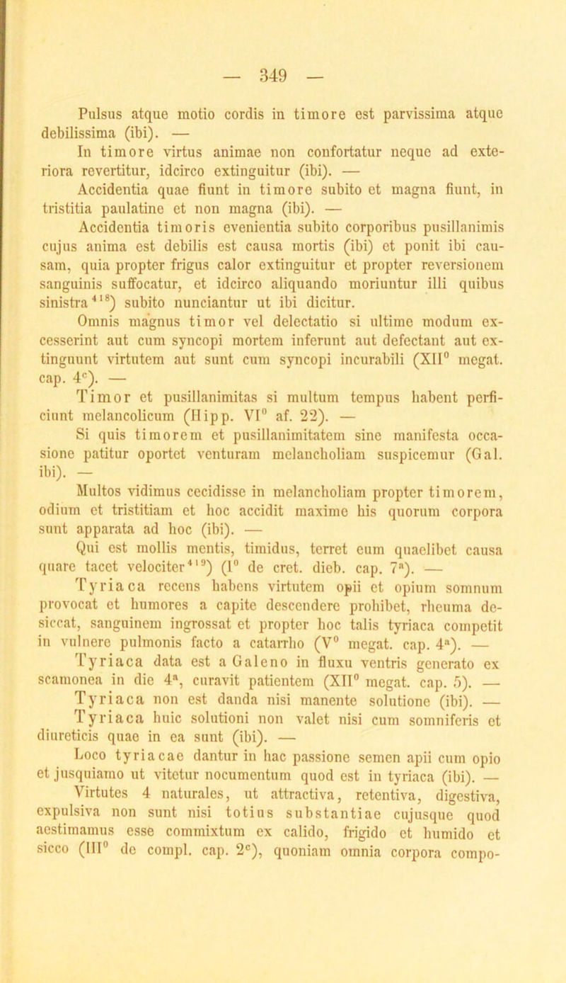 Pulsus atque motio cordis in timore est parvissima atque debilissima (ibi). — In timore virtus animae non confortatnr neque ad exte- riora revertitur, idcirco extinguitur (ibi). — Accidentia quae fiunt in timore subito et magna fiunt, in tristitia paulatine et non magna (ibi). — Accidentia timoris evenientia subito corporibus pnsillanimis cujus anima est debilis est causa mortis (ibi) et ponit ibi cau- sam, quia propter frigus calor extinguitur et propter reversionem sanguinis suffocatur, et idcirco aliquando moriuntur illi quibus sinistra^'®) subito nunciantur ut ibi dicitur. Omnis magnus timor vel delectatio si ultime modum ex- cesserint aut cum syncopi mortem infernnt aut defectant aut cx- tinguunt virtutem aut sunt cum syncopi incurabili (X1I° mcgat. cap. 4®). — Timor et pusillanimitas si multum tempus habent pcrfi- ciunt melancolicum (Hipp. VI® af. 22). — Si quis timorem et pusillanimitatem sine manifesta occa- sione patitur oportet venturam melancholiam suspicemur (Gal. ibi). — Multos vidimus cecidisse in melancholiam propter timorem, odium et tristitiam et hoc accidit maxime bis quorum Corpora sunt apparata ad hoc (ibi). — Qui est mollis mentis, timidus, terret eum quaelibet causa quarc tacet velociter ^ ‘ ®) (1® de cret. dieb. cap. 7*). — Tyriaca recens habens virtutem opii et opium somnum provocat et humores a capite descendere prohibet, rheuma de- siccat, sanguinem ingrossat et propter hoc talis tyriaca competit in vulnere pulmonis facto a catarrho (V® megat. cap. 4“). — Tyriaca data est a Galeno in fluxu ventris generato ex scamonea in die 4», curavit patientem (XII® megat. cap. T)). — Tyriaca non est danda nisi manente solutione (ibi). — Tyriaca huic solutioni non valet nisi cum somnifcris et diureticis quae in ea sunt (ibi). — Loco tyriacae dantur in hac passione semen apii cum opio et jusquiamo ut vitetur nocumentum quod est in tyriaca (ibi). — Virtutes 4 naturales, ut attractiva, retentiva, digcstiva, expulsiva non sunt nisi totius substantiae cujusque quod aestimamus esse commixtum ex calido, frigide et humido et sicco (III® de compl. cap. 2®), quoniam omnia corpora compo-