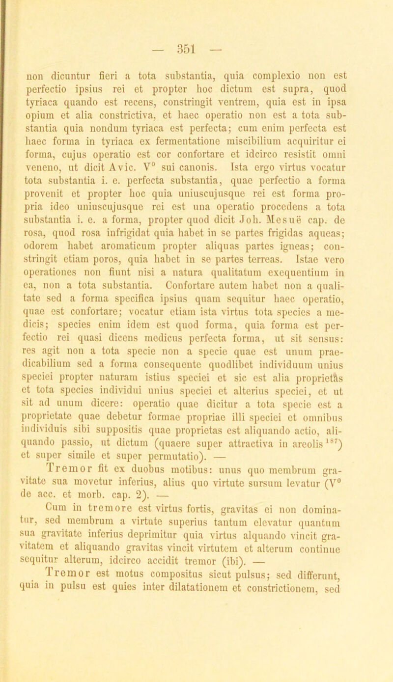 uon dicuntur fieri a tota substantia, quia complexio non est perfectio ipsius rei et propter hoc dictum est supra, quod tyriaca quando est recens, constringit ventrem, quia est in ipsa Opium et alia constrictiva, et haec operatio non est a tota sub- stantia quia nondum tyriaca est perfecta; cum enim perfecta est liaec forma in tyriaca ex fermentatione miscibilium acquiritur ei forma, cujus operatio est cor confortare et idcirco resistit omni veneno, ut dicit Avic. V° sui canonis. Ista ergo virtus vocatur tota substantia i. e. perfecta substantia, quae perfectio a forma provenit et propter hoc quia uniuscujusque rei est forma pro- pria ideo uniuscujusque rei est una operatio procedens a tota substantia i. e. a forma, propter quod dicit Job. Mesue cap. de rosa, quod rosa infrigidat quia habet in se partes frigidas aqueas; odorem habet aromaticum propter aliquas partes igneas; con- stringit etiam poros, quia habet in se partes terreas. Istae vero operationes non fiunt nisi a natura qualitatum exequentium in ea, non a tota substantia. Confortare autem liabet non a quali- tate sed a forma specifica ipsius quam sequitur haec operatio, quae est confortare; vocatur etiam ista virtus tota specics a nie- dicis; species enim idem est quod forma, quia forma est per- fectio rei quasi dicens medicus perfecta forma, ut sit sensus: res agit non a tota specie non a specie quae est unum prae- dicabilium sed a forma consequento quodlibet individuum unius speciei propter naturam istius speciei et sic est alia proprietAs et tota species individui unius speciei et alterius speciei, et ut sit ad unum dicere: operatio quae dicitur a tota specie est a proprietate quae debetur formae propriae illi speciei et omnibus individuis sibi suppositis quae proprietas est aliquando actio, ali- quando passio, ut dictum (quaere super attractiva in arcolis^®^) et super simile et super permutatio). — Tremor fit ex duobus motibus: unus quo membrum gra- vitate sua movetur inferius, alius quo virtute sursum levatur (V® de acc. et morb. cap. 2). — Cum in tremore est virtus fortis, gravitas ei non domina- tiir, sed membrum a virtute superius tantum elevatur quantum sua gravitate inferius deprimitur quia virtus alquando vincit gra- vitatem et aliquando gravitas vincit virtutem et alterum continue sequitur alterum, idcirco accidit tremor (ibi). — Tremor est motus compositus sicut pulsus; sed diffcriint, quia in pulsu est quies inter dilatationem et constrictionem, sed