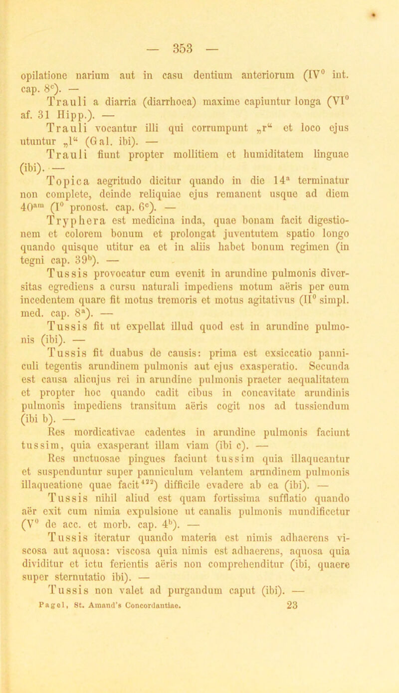 opilatione narium aut in casu dentium anteriorum (IV® iut. cap. 8®). — Trauli a diarria (diarrhoea) maxime capiuntur longa (VI® af. 31 Hipp.). — Trauli vocantur illi qui corrumpunt „r“ et loco ejus utuntur „1“ (Gal. ibi). — Trauli fiunt propter mollitiem et huniiditatem linguae (ibi).— ^ Topica aegritudo dicitur quando in die 14“ terminatur non complete, deinde reliquiao ejus remanent usque ad diem 40“™ (1® pronost. cap. 6®). — Tryphera est medicina inda, quae bouam facit digestio- nem et colorem bonum et prolongat juventutem spatio longo quando quisque utitur ea et in aliis habet bonum regimen (in tegni cap. 39**). — Tussis provocatur cum evenit in arundine pulmonis divor- sitas egrediens a cursu naturali impediens motum aeris per eum inccdcntem quare fit motus tremoris et motus agitativus (II® simpl. med. cap. 8“). — Tussis fit ut expellat illud quod est in arundine pulmo- nis (ibi). — Tussis fit duabus de causis: prima est exsiccatio panni- culi tegentis arundinem pulmonis aut ejus exasperatio. Secunda est causa alicujus rei in arundine pulmonis praeter aequalitatem et propter hoc quando cadit cihus in concavitate arundiiiis pulmonis impediens transitum aeris cogit nos ad tussiendum (ibi b). — Res mordicativae cadentes in arundine pulmonis faciunt tussim, quia exasperant illam \dam (ibi c). — Res unctuo.sae pingues faciunt tussim quia illaqueantur et suspenduntur super panniculum velantcm arundiuem pulmonis illaqueatione quae facit^’^) difficile evadere ab ca (ibi). — Tussis nihil aliud est quam fortissima sufflatio quando aer cxit cum nimia expulsione ut canalis pulmonis mundificctur (V® de acc. et morb. cap. 4*'). — Tussis iteratur quando materia est nimis adhaercns vi- scosa aut aquosa; viscosa quia nimis est adhaerens, aquosa quia dividitur et ictu ferientis aeris non comprehenditur (ibi, quaere super stemutatio ibi). — Tussis non valet ad purgandum caput (ibi). — Pagol, 8t. Amnnd’s Concordantiae. 23