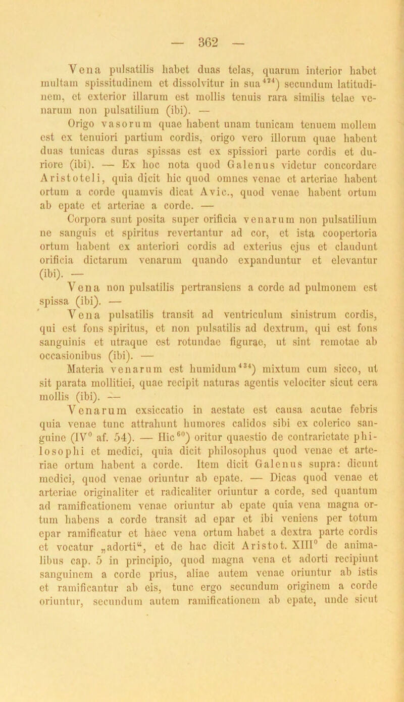 3G2 Vena pulsatilis habet duas telas, quarimi iiiterior habet multain spissitudinem et dissolvitur in siia''”) secundum latitudi- nem, et exterior illarura est mollis tenuis rara similis telae ve- narum non piilsatiliuin (ibi). — Origo vasornin qiiae habent unam tunicain teniiem mollein est ex tenuiori partium cordis, origo vero illorum quae habent duas tunicas duras spissas est ex spissiori partc cordis et du- riore (ibi). — Ex hoc nota quod Galenus videtur concordare Aristoteli, quia dicit hic quod oinnes venae et arteriae habent ortum a corde quamvis dicat Avic., quod venae habent ortum ab epate et arteriae a corde. — Corpora sunt posita super orificia venaruin non pulsatiliuin ne sanguis et spiritus revertantur ad cor, et ista coopertoria ortum liabent ex anteriori cordis ad exterius ejus et clandunt orificia dictarum venarum quando expanduntur et elevantur (ibi). — Vena non pulsatilis pertransiens a corde ad pulmonem est spissa (ibi). — A'^eiia pulsatilis transit ad ventricnlum sinistrum cordis, qui est fons spiritus, et non pulsatilis ad dextrum, qui est fons sanguinis et ntraque est rotundae figurae, ut sint reraotae ab occasionibus (ibi). — Materia venarum est humidum^^'') mixtum cum sicco, ut sit parata mollitiei, quae recipit naturas agentis velociter sicut ccra mollis (ibi). — Venarum exsiccatio in ac-state est causa acutae febris quia venae tune attrahunt bnmores calidos sibi ex colerico san- gnine (IV® af. .34). — Hic®®) oritur quaestio de contrarietate phi- lo so p hi et medici, qnia dicit philo.sophus quod venae et artc- riae ortum habent a corde. Item dicit Galenus snpra: dicunt medici, quod venae oriuntur ab epate. — Dicas quod venae et arteriae originaliter et radicaliter oriuntur a corde, sed quantum ad ramificationem venae oriuntur ab epate quia vena magna or- tum habens a corde transit ad epar et ibi venions per totum epar ramificatur et haec vena ortum habet a dextra parte cordis et vocatur „adorti“, et de hac dicit Aristot. XIII® de anima- libus cap. 5 in principio, quod magna vena et adorti recipiunt sangninem a corde prius, aliae autem venae oriuntnr ab istis et ramificantur ab eis, tune ergo secundum originem a corde oriuntur, secundum autem ramificationem ab epate, unde sicut