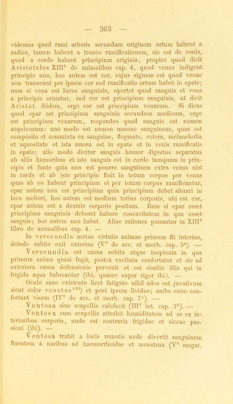 videmus quod rami arboris secundum originem ortum habent a radice, tarnen habent a tninco rauiificationem, sic est de venis, quod a corde habent principium originis, propter quod dicit Aristoteles XIII® de animalibus cap. 4, quod venae indigent principio uno, hoc auteiu est cor, cujus signum est quod venae non transeunt per ipsum cor sed ramificatio ortuui habet in epate; nam si vena est locus sanguinis, oportet quod sanguis et vena a principio oriuntur, sed cor est principium sanguinis, ut dicit Aristot. ibidem, ergo cor est principium venarum. Si dicas quod epar est principium sanguinis secundum medicum, ergo est principium venarum, respondeo quod sanguis est nomen aequivocum: uno modo est nomen massac sanguineae, quae est composita et commixta ex sanguine, flegmate, colera, melancliolia et aquositate et ista massa est in epate et in venis ramificatis in epate; alio modo dicitur sanguis liumor digestus separatus ab aliis humoribus et iste sanguis est in corde tamquam in prin- cipio et fonte quia non est ponere sanguinem extra venas nisi in corde et ab isto principio fluit in totum corpus per venas quae ab eo habent principium et per totum corpus ramificantur, epar autem non est principium quia principium debet situari in loco meliori, hoc autem est medium totius corporis, ubi est cor, epar autem est a dextris corporis positum. Item si epar esset principium sanguinis deberet habere concavitatem in qua esset sanguis; hoc autem non habet. Aliae rationes ponuntur in Xlll® libro de animalibus cap. 4. — In verecundia motus virtutis animae primum fit interius, deinde subito exit exterius (V® de acc. et morb. cap. 5®). — Verecundia est causa subita atque inopinata in qua primum anima qua.si fugit, postca excitata confortatur et sic ad exteriora causa defensionis pervenit et est similis illis qui in frigida aejua balneantur (ibi, quaerc super rigor ibi). — Oculo sano existente licet fatigato nihil adeo est Juvativum sicut color venetus'*®’) et post ipsum lividus; ambo enim con- fortant visum (IV® de acc. et morb. cap. 7®). — Veutosa sine scapellis calefacit (III® int. cap. 3®). — Ventosa cum scapellis attrahit humiditatem ad se ex in- terioribus corporis, unde est contraria frigidae et siccae pas- sioni (ibi). — Ventosa trahit a locis remotis unde divertit sanguinem fluentem a naribns ad haemorrhoidas et menstrua (V® inegat.