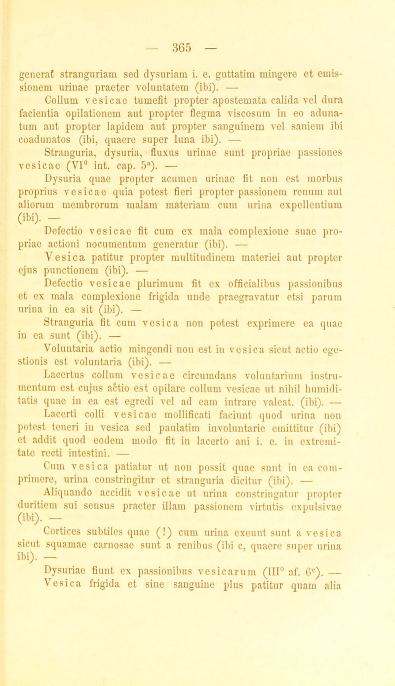 generat stranguriam sed dysuriam i. e. guttatim mingere et emis- sionem urinae praeter voluntatem (ibi). — Collum vesicae tumefit propter apostemata calida vel dura facientia opilationem aut propter flegma viscosum in eo aduna- tum aut propter lapideni aut propter sanguinem vel saniem ibi coadunatos (ibi, quaere super luna ibi). — Strauguria, dysuria, fluxus urinae sunt propriae passiones vesicae (VI“ int. cap. 5“). — Dysuria quae propter acumen urinae fit non est morbus proprius vesicae quia potest fieri propter passionem renum aut aliorum membrorum malam materiam cum urina expellentium (ibi). — Defectio vesicae fit cum ex mala complexioue suae pro- priae actioni nocumentum generatur (ibi). — Vesica patitur propter multitudinem materiei aut propter ejus punctionem (ibi). — Defectio vesicae plurimum fit ex officialibus passionibus et ex mala complexione frigida unde praegravatur etsi parum urina in ea sit (ibi). — Strauguria fit cum vesica non potest exprimere ea quae in ea sunt (ibi). — Voluntaria actio mingendi non est in vesica sicut actio ege- stionis est voluntaria (ibi). — Lacertus collum vesicae circumdans voluntariiiin instrii- mentum est cujns aftio est opilare collum vesicae ut nihil humidi- tatis quae in ea est egredi vel ad eam intrarc valeat. (ibi). — Lacerti colli vesicae mollificati faciunt quod urina non potest teneri in vesica sed paulatim involuntarie emittitur (ibi) et addit quod eodem modo fit in lacerto ani i. c. in extreini- tatc rccti intestini. — Cum vesica patiatur ut non possit quae sunt in ea com- primere, urina constringitur et stranguria dicitur (ibi). — Aliquando accidit vesicae ut urina constringatur propter duritiem sui sensus praeter illam passionem virtutis expulsivae (ibi). - Cortices subtiles quae (!) cum urina exeunt sunt a vesica sicut squamae carnosae sunt a renibus (ibi c, quaere super urina ibi). — Dysuriae fiunt ex passionibus vosicarum (III“ af. G®). — Vesica frigida et sine sanguiue plus patitur quam alia