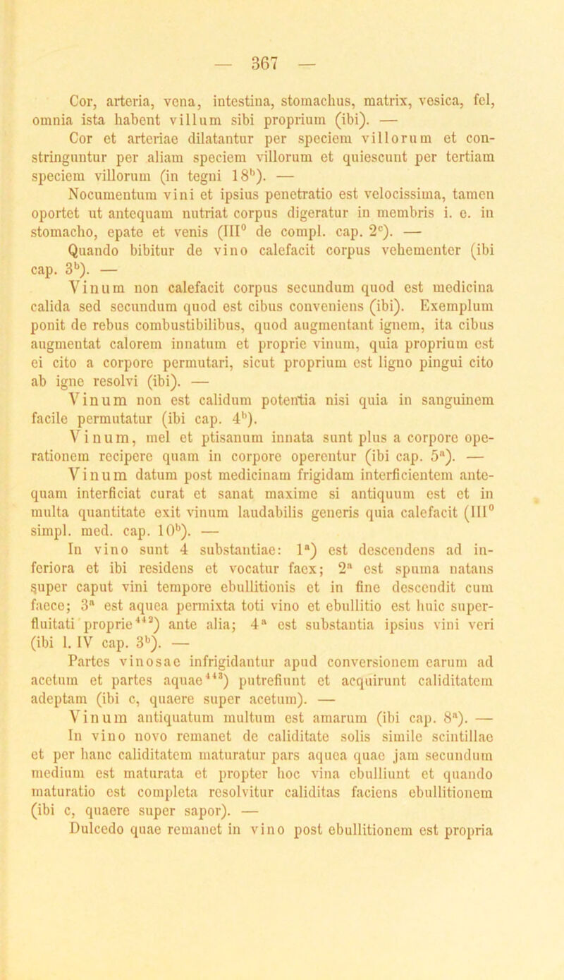 Cor, arteria, vena, intestina, stomachus, matrix, vesica, fei, omnia ista habent villum sibi proprium (ibi). — Cor et arteriae dilatantur per speciem villorum et con- stringuntur per aliam speciem rillorum et quiescunt per tertiam speciem villorum (in tegni 18'’). — Nocumentum vini et ipsius penetratio est velocissima, tarnen oportet ut antequam nntriat corpus digeratur in membris i. e. in stomacho, epate et venis (IIP de compl. cap. 2'=). — Quando bibitur de vino calefacit corpus vehementer (ibi cap. 3'’). — Viiium non calefacit corpus secundum quod est medicina calida sed secundum quod est cibus conveniens (ibi). Exemplum ponit de rebus combustibilibus, quod augmentant ignem, ita cibus augmentat calorem innatum et proprie vinum, quia proprium est ei cito a corpore permutari, sicut proprium est ligno pingui cito ab igne resolvi (ibi). — Vinum non est calidum potentia nisi quia in sanguinem facile permutatur (ibi cap. 4'’). Vinum, mel et ptisanum innata sunt plus a corpore ope- rationem recipere quam in corpore operentur (ibi cap. 5“). — Vinum datum post medicinam frigidam interficientem ante- quam interficiat curat et sanat maximc si antiquum est et in multa quantitate exit vinum laudabilis generis quia calefacit (IIP simpl. med. cap. 10*’). — In vino sunt 4 substantiae: 1“) est descendens ad in- feriora et ibi residens et vocatur faex; 2“ est spuma natans 5uper caput vini tempore ebullitionis et in fine descendit cum faece; 3 est aquea permixta toti vino et ebullitio est liuic super- fluitati proprie'*“) ante alia; 4® est substautia ipsius vini veri (ibi I. IV cap. 3”). — Partes vinosae infrigidantur apud conversionem carum ad acetum et partes aquae**^) putrefiunt et acquirunt caliditatem adeptam (ibi c, quaere super acetum). — Vinum antiquatum multum est amarum (ibi cap. 8®). — In vino novo remanet de caliditate solis simile scintillac et per hanc caliditatem maturatur pars aquea quae jam secundum medium est maturata et propter hoc vina ebulliunt et quando maturatio est completa resolvitur caliditas faciens ebullitionera (ibi c, quaere super sapor). — Dulcedo quae remanet in vino post ebullitionem est propria