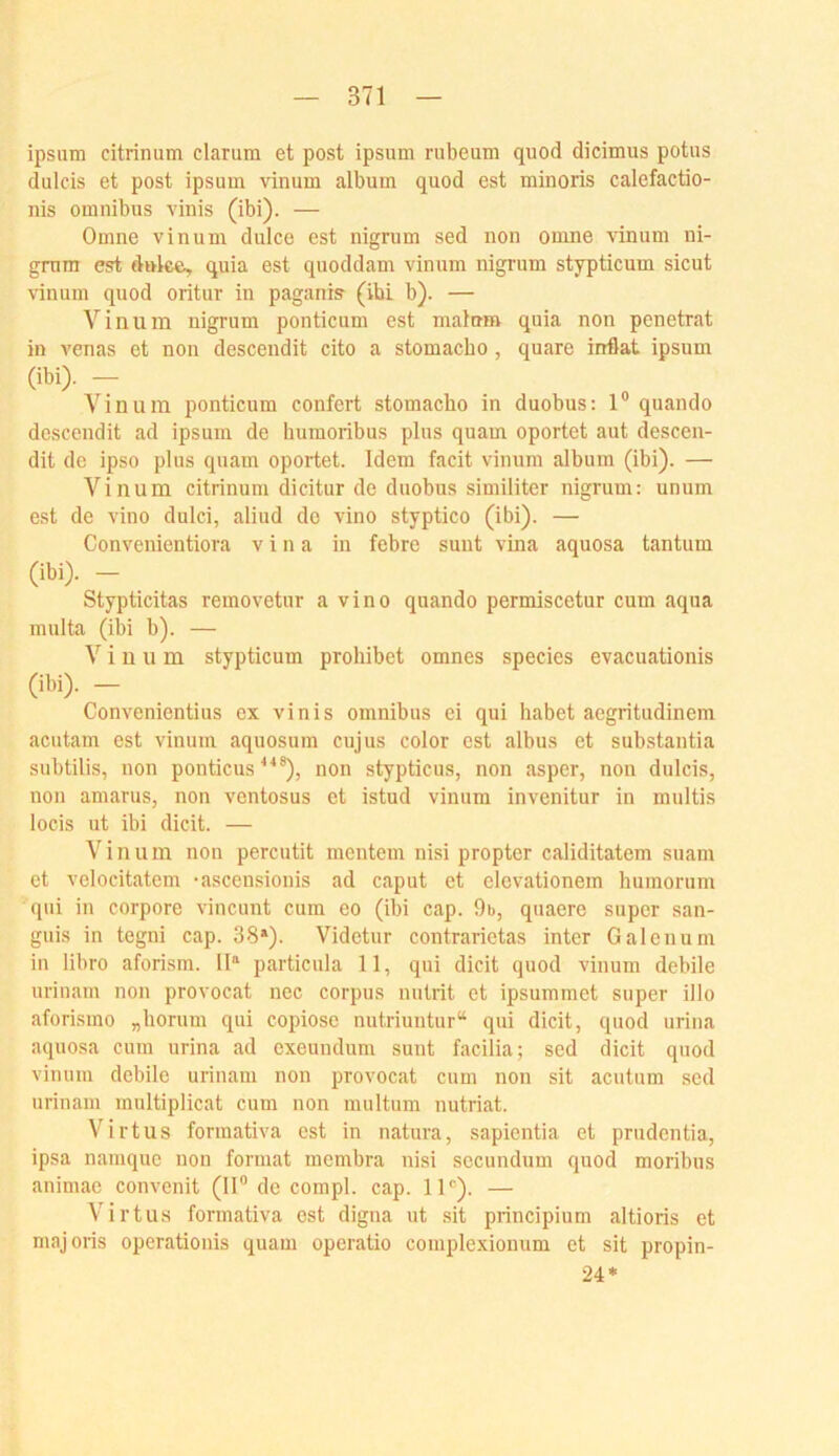 ipsum citrinum darum et post ipsum rubeum quod didmus potus dulcis et post ipsum vinum album quod est minoris calefactio- nis Omnibus vinis (ibi). — Omne vinum dulce est nigrum sed non omne \anum ni- grnm est duke, quia est quoddam vinum nigi'um stypticum sicut vinum quod oritur in paganis (ibi b). — Vinum nigrum ponticum est maturo quia non penetrat in venas et non descendit cito a stomacbo, quare irrflat ipsum (ibi). — Vinum ponticum confert stomacbo in duobus: 1® quando descendit ad ipsum de buraoribus plus quam oportet aut descen- dit de ipso plus quam oportet. Idem facit vinum album (ibi). — Vinum citrinum dicitur de duobus similiter nigrum: unum est de vino dulci, aliud de vino styptico (ibi). — Convenientiora v i n a in febre sunt vina aquosa tantum (ibi). — Stypticitas removetur a vino quando permiscetur cum aqua multa (ibi b). — Vinum stypticum prohibet omnes species evacuationis (ibi). — Convenientius ex vinis Omnibus ei qui habet aegritudinem acutam est vinum aquosum cujus color est albus et substantia subtilis, non ponticus ^^®), non stypticus, non asper, non dulcis, non amarus, non ventosus et istud vinum invenitur in multis locis ut ibi dicit. — Vinum non percutit meutern nisi propter caliditatem suam et velocitatem -ascensionis ad caput et elcvationem humorum qui in corpore vincuiit cum eo (ibi cap. 9b, quacre super san- guis in tegni cap. 38»). Videtur contrarietas inter Galenum in libro aforism. II» particula 11, qui dicit quod vinum debile uriuam non provocat nec corpus nutrit et ipsummet super illo aforismo „borum qui copiose nutriuntur“ qui dicit, quod urina aquosa cum urina ad exeundum sunt facilia; sed dicit quod vinum debile urinam non provocat cum non sit acutum sed urinam multiplicat cum non multum nutriat. Virtus forraativa est in natura, sapientia et prüdentia, ipsa namque non format membra nisi secundum quod moribus animae convenit (II® de compl. cap. 11®). — Virtua formativa est digna ut .sit principium altioris et majoris operatiouis quam operatio complexionum et sit propin- 24*