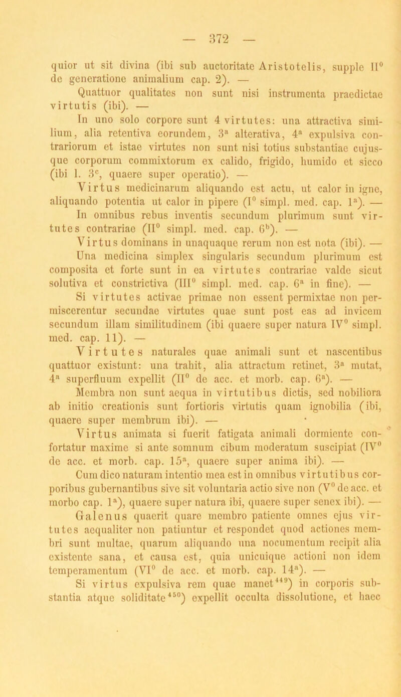 quior ut sit divina (ibi sub auctoritate Aristotelis, supple II® de generationc animalium cap. 2). — Quattuor qualitates non sunt nisi instrumenta pracdictae virtutis (ibi). — In uno solo corpore sunt 4 virtutes; una attractiva siini- lium, alia retentiva eorundem, 3“ altcrativa, 4“ expulsiva con- trariorum et istae virtutes non sunt nisi totius snbstantiac cujus- que corporum commixtorum ex calido, frigido, humido et sicco (ibi I. 3®, quaere super operatio). — Virtus medicinarum aliquando est actu, ut calor in igne, aliquando potentia ut calor in pipere (I® sinipl. raed. cap. 1“). — In Omnibus rebus inventis secundum plurimum sunt vir- tutes contrariae (II® simpl. med. cap. 6'’). — Virtus dominans in unaquaque rerum non est nota (ibi). — Una medicina simplex singularis secundum plurimum est couiposita et forte sunt in ea virtutes contrariae valde sicut solutiva et constrictiva (III® simpl. med. cap. G® in fine). — Si virtutes activae primae non essent permixtao non per- niiscerontur secundae virtutes quae sunt post eas ad invicem secundum illam similitudinem (ibi quaere super natura IV® simpl. med. cap. 11). — Virtutes naturales quae animali sunt et nascentibus quattuor existunt: una trahit, alia attractum retinet, 3® mutat, 4® siiperfluum expellit (II® de acc. et morb. cap. G“). — Membra non sunt aequa in virtutibus dictis, sed nobiliora ab initio creationis sunt fortioris virtutis quam ignobilia (ibi, quaere super membrum ibi). — Virtu.s animata si fuerit fatigata animali dormiente con- fortatur maxime si ante somnum cibum moderatum suscipiat (IV® de acc. et morb. cap. 15®, quaere super anima ibi). — Cumdico naturamintentio meaestin omnibus virtutibus cor- poribus gubernantibus sive sit voluntaria actio sive non (V® de acc. et morbo cap. 1®), quaere super natura ibi, quaere super senex ibi). — Galen US quaerit quare membro patiente omnes ejus vir- tutes aequaliter non patiuntur et respondet quod actiones mem- bri sunt multae, quarum aliquando una nocumontum recipit alia existente sana, et causa est, quia unieuique actioni non idem temperamentum (VI® de acc. et morb. cap. 14®). — Si virtus expulsiva rem quae manet^^®) in corporis sub- stantia atque soliditate^®®) expellit occulta dissolutione, et haec