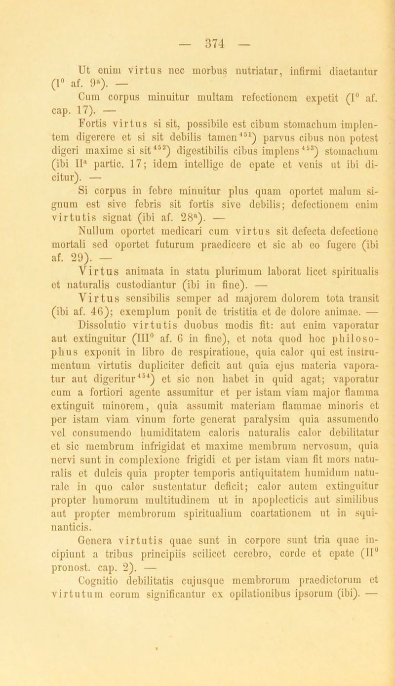 Ut cnim virtiis nec morbus nutriatur, infirmi diaetaiitur (1® af. 9'‘). — Cum Corpus minuitur multam rcfectioncm expctit (I® af. cap. 17). — Fortis virtUS si sit, possibile est cibum stomachum implen- tcm digercre et si sit debilis tarnen’'**) parvus cibus noii potest digeri maxime si sit^®^*) digestibilis cibus implens stomachum (ibi 11“ partic. 17; idem iiitelligo de epate et venis ut ibi di- citur). — Si Corpus in febre minuitur plus quam oportet maliim si- giuim est sive febris sit fortis sive debilis; defectionem enim virtutis signat (ibi af. 28®). — Nullum oportet medicari cum virtus sit defecta defectione mortali sed oportet futurum praedicere et sic ab eo fugere (ibi af. 29). — Virtus animata in statu plurinium laborat licet spiritualis et Jiaturalis custodiantur (ibi in fine). — Virtus sensibilis semper ad majorem dolorem tota transit (ibi af. 46); exempliim ponit de tristitia et de dolore animae. — Di-ssolutio virtutis duobus modis fit: aut enim vapor.atur aut extinguitur (111® af. 6 in fine), et nota quod hoc philoso- phus exponit in libro de respiratioue, quia calor qui est instru- meutum virtutis dupliciter deficit aut quia ejus materia vapora- tur aut digeritur'*^^) et sic non habet in quid agat; vaporatur cum a fortiori agente assumitur et per istam viam raajor flamma extinguit minorem, quia assumit materiam flammae minoris et per istam viam vinum forte generat paralysim quia assumendo vel consumendo humiditatem caloris naturalis calor debilitatur et sic membrum iufrigidat et maxime membrum uervosum, quia nervi sunt in complexione frigidi et per istam ^^am fit mors natu- ralis et dulcis quia propter temporis antiquitatem humidiim natu- rale in quo calor sustentatur deficit; calor auteni extinguitur propter humorum multitudinem ut in apoplecticis aut similibus aut propter membrorum spiritualium coartationem ut in squi- nanticis. Genera virtutis quae sunt in corpore sunt tria quae in- cipiunt a tribus principiis scilicet cerebro, corde et epate (II® pronost. cap. 2). — Cognitio debilitatis cujusque membrorum praedictorum et virtutum eoruin significantur ex opilationibus ipsorum (ibi). —
