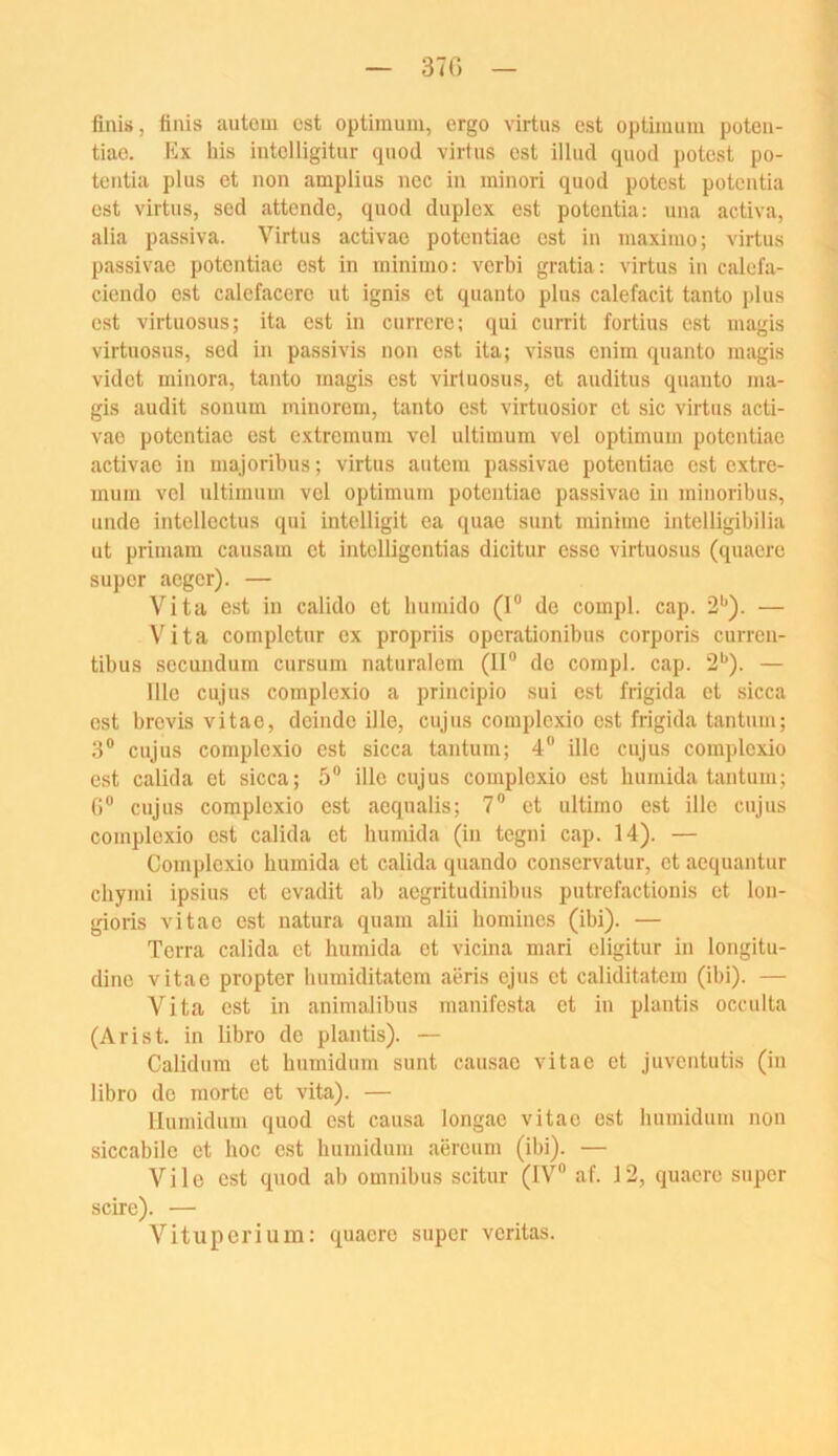 finis, finis autom cst Optimum, ergo virtus est Optimum poteii- tiue. Ex bis iutclligitur tpiod virtus ost illucl quod potest po- tciitia plus et non amplius nec in minori quod potest potentia cst virtus, sed attende, quod duplex est potentia: una activa, alia Passiva. Virtus activae potentiac cst in maximo; virtus passivae potentiac cst in minimo: verbi gratia: virtus in calefa- ciendo est calefacere ut ignis et quanto plus calefacit tanto plus cst virtuosus; ita est in currcre; qui currit fortius est magis virtuosus, sed in passivis non est ita; visus enim quanto magis videt minora, tanto magis cst virtuosus, et auditus quanto ma- gis audit sonum minorem, tanto est virtuosior et sic virtus acti- vae potentiac cst extremum vcl ultimum vel Optimum potentiac activae in majoribus; virtus autem passivae potentiac est extre- mum vel ultimum vcl Optimum potentiac passivae in miiioribus, linde intcllcctus qui intelligit ea quae sunt minimo intelligibilia ut primam causam et intclligcntias dicitur esse virtuosus (quacre super aeger). — Vita est in calido et bumido (I® de compl. cap. 2'’). — Vita complctur ex propriis operationibus corporis curren- tibus sccundum cursum naturalem (II® de compl. cap. 2'*). — 111c cujus comploxio a principio sui est frigida et sicca est brevis vitae, deindo ille, cujus coraplexio est frigida tantum; 3® cujus comploxio est sicca tantum; 4® ille cujus comploxio est calida et sicca; 5® ille cujus comploxio ost bumida tantum; 0® cujus comploxio est aequalis; 7® et ultimo est ille cujus comploxio cst calida et bumida (in tegni cap. 14). — Complexio bumida et calida quando conservatur, et aequantur cbymi ipsius et evadit ab aegritudinibus putrcfactionis et lon- gioris vitae est natura quam alii bomines (ibi). — Terra calida et bumida et vicina mari eligitur in longitu- dine vitae propter bumiditatem aeris ejus et caliditatem (ibi). — Vita cst in animalibus manifesta et in plantis occulta (Arist. in libro de plantis). — Calidum et bumidum sunt causao vitae et juventutis (in libro de morte et vita). — llumidum quod est causa longac vitae est hnmidum non siccabile et hoc cst luimidum aiircum (ibi). — Vile est quod ab Omnibus scitur (IV® af. 12, quacre super scire). — Vituperium: quacre super veritas.