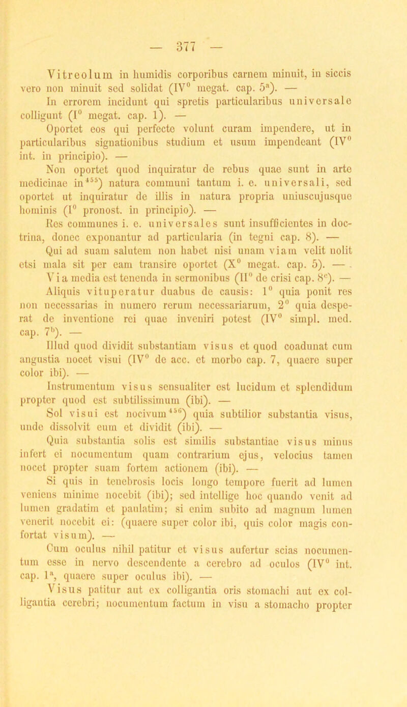 Vitreolum in humidis corporibus carnem minuit, in siccis vero non minuit sod solidat (IV® niegat. cap. b). — In ciTorcm incidunt qui spretis particularibus universale colligunt (I® megat. cap. 1). — Oportet eos qui perfecte volunt curam impendere, ut in particularibus signationibus Studium et usum impendeant (IV® int. in principio). — Non oportet quod inquiratur de rebus quae sunt in arte medicinae in^**) natura communi tantum i. e. universali, sed oportet ut inquiratur de Ulis in natura propria uuiuscujusque lioniinis (I® pronost. in principio). — Res communes i. e. universales sunt insufficientes in doc- trina, donec exponantur ad particularia (in tegni cap. <S). — Qui ad suam salutem non habet nisi unam viain velit nolit ctsi mala sit per eam transire oportet (X® megat. cap. 5). — . V'ia inedia est tenenda in sermonibus (H® de crisi cap. 8*^). — Aliquis vituperatur duabus de causis: 1® quia ponit res non necessarias in numero rerum necessariarum, 2® quia despe- rat de inventione rei quae inveuiri potest (IV® simpl. med. cap. 7®). — lllud quod dividit substantiam visus et quod coadunat cum angustia nocet visui (IV® de acc. et morbo cap. 7, quaere super color ibi). — Instrumcntum visus sensualiter est lucidum et splendidum propter quod est subtilissimum (ibi). — Sol visui est nocivum'**®) quia subtilior substantia visus, unde dissolvit eum et dividit (ibi). — Quia substantia solis est similis substantiae visus minus infert ei uocumentum quam contrarium ejus, velocius tarnen nocet propter suam fortem actionem (ibi). — Si quis in tenebrosis locis longo tempore fuerit ad lumen veniens minime nocebit (ibi); sed intcllige hoc quando venit ad lumen gradatim et paulatim; si enim subito ad magnum lumen venerit nocebit ei: (quaere super color ibi, quis color magis con- fortat Visum). — Cum oculus nihil patitur et visus aufertur scias nocumen- tum esse in nervo descendente a cerebro ad oculos (IV® int. cap. 1“, quaere super oculus ibi). — Visus patitur aut ex colligantia oris stomacbi aut ex col- ligantia cerebri; uocumentum factum in visu a stomacho propter