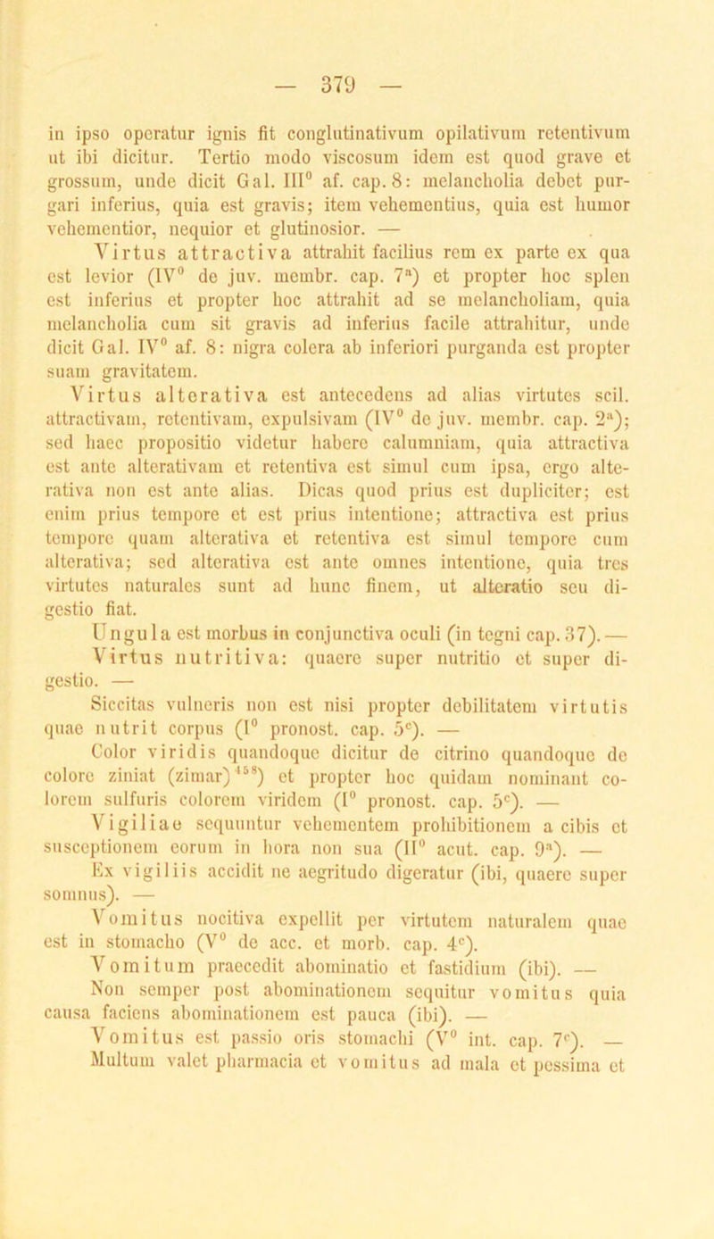 m in ipso opcratur ignis fit conglutinativum opilativum retentivum ut ibi dicitur. Tertio modo viscosum idem est quod grave et grossiim, uiide dicit Gal. 111“ af. cap.8: melancholia debet piir- gari inferius, quia est gravis; item vehementius, quia est humor vehementior, nequior et glutinosior. — Virtus attractiva attrahit facilius rem ex parte ex qua est levior (IV® de juv. membr. cap. 7“) et propter hoc spien est inferius et propter hoc attrahit ad se melancholiam, quia melancholia cum sit gravis <ad inferius facile attrahitur, unde dicit Gal. IV® af. 8: nigra colera ab inferiori purganda est propter suaiii gravitatem. Virtus altcrativa est antecedens ad alias virtutcs seil, attractivam, retentivam, expulsivam (IV® de juv. membr. cap. 2“); sed haec propositio videtur habere calumniam, quia attractiva est ante alterativam et retentiva est simnl cum ipsa, ergo alte- rativa non est ante alias. Dicas quod prius est dupliciter; est enim prius tempore et est prius intentione; attractiva est prius tempore quam alterativa et retentiva est simul tempore cum alterativa; sed alterativa est ante omnes intentione, quia tres virtutes naturales sunt ad hunc finein, ut alteratio seu di- gestio fiat. Ungula est morbus in conjunctiva oculi (in tegni cap. 37).— Virtus iiutritiva: quaere super niitritio et super di- gestio. — Siccitas vulneris non est nisi propter debilitatem virtutis quae nutrit corpus (1® pronost. cap. 5®). — Color viridis quandoque dicitur de citrino quandoque de colorc ziniat (zimar)^**) et propter hoc quidam nominant co- lorem sulfuris colorcm viridem (1® pronost. cap. 5'). — Vigiliae sequuntur vehementem prohibitionem a cibis et susceptionem eorum in hora non sua (II® acut. cap. 9). — Kx vigiliis accidit ne aegritudo digeratur (ibi, quaere super soninus). — Vomitus nocitiva expellit per virtutem naturalem quae est in stomacho (V® de acc. et morb. cap. 4*=). Vomitum praecedit abominatio et fastidium (ibi). — Non semper post abominationom sequitur vomitus quia causa faciens abominationem est pauca (ibi). — Vomitus est pa.s.sio oris stomachi (V® int. cap. 7<'). — Multum valet pharmacia et vomitus ad mala et pessima et