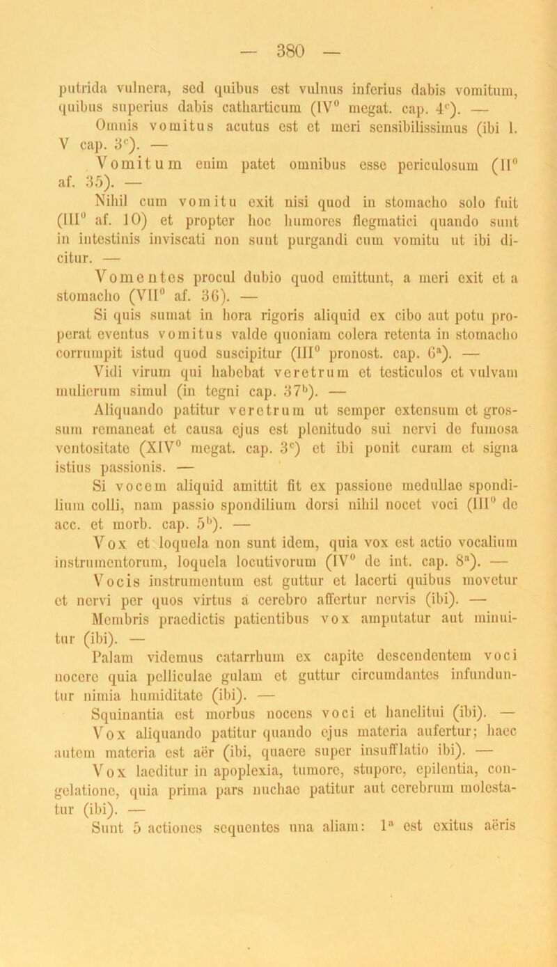 putrida vulnera, scd quibiis est vulnus infcrius dabis vomitum, quibus superius dabis catliarticura (IV® megat. cap. 4‘). — Oimiis Vomitus acutus est et meri sensibilissimus (ibi 1. V cap. — Vomitum enim patet Omnibus esse periculosum (II® af. 35). — Nihil cum vomitu exit nisi quod in stomacho solo fuit (III® af. 10) et propter hoc liumores flegmatid quando sunt in intcstinis inviscati non sunt purgandi cum vomitu ut ibi di- citur. — Vomentos procul dubio quod emittunt, a meri exit et a storaaclio (VII® af. 3G). — Si quis sumat in hora rigoris aliquid ex cibo aut potu pro- perat cventus vomitns valde quoniam colera rotenta in stomacho corrnmpit istud quod suscipitur (III® pronost. cap. G“). — Vidi virum qui liabebat verotruni et testiculos et vulvam muliorum simul (in tegni cap. 37*'). — Aliquando patitur verctruin ut semper extcnsuin et gros- sum remaneat et causa ejus est plenitudo sui nervi de fumosa ventositato (XIV® megat. cap. 3') et ibi ponit curam et signa istius passionis. — Si vocem aliquid aniittit fit ex passiono mednllao spondi- liuni colli, nani passio spondilium dorsi nihil nocet voci (111® de acc. et morb. cap. 5*^). — Vox et loquola non sunt idem, quia vox est actio vocalium instruinentorum, loquela locutivorum (IV® de int. cap. S). — Vocis instrunientum est guttur et lacorti qnibus movetur et nervi per quos virtus a cerobro affcrtur nervis (ibi). — Mömbris praodictis patientibus vox ainputatur aut minui- tur (ibi). — Palani vidomus catarrbuin ex capite descoudentom voci nocore quia pclliculae gulam et guttur circumdantcs infundun- tur nimia humiditate (ibi). — Squinantia est morbus nocens voci et hanelitui (ibi). — V'^ox aliquando patitur quando ejus materia aufertur; baec autcm materia est aer (ibi, quaoro super insufflatio ibi). — Vox laeditur in apopiexia, tumore, stnporc, epilontia, con- gelatione, quia prima pars nuchae patitur aut cerebrum molo.sta- tnr (ibi). — Sunt 5 actiones soquentes nna aliani: 1 est oxitus aeris