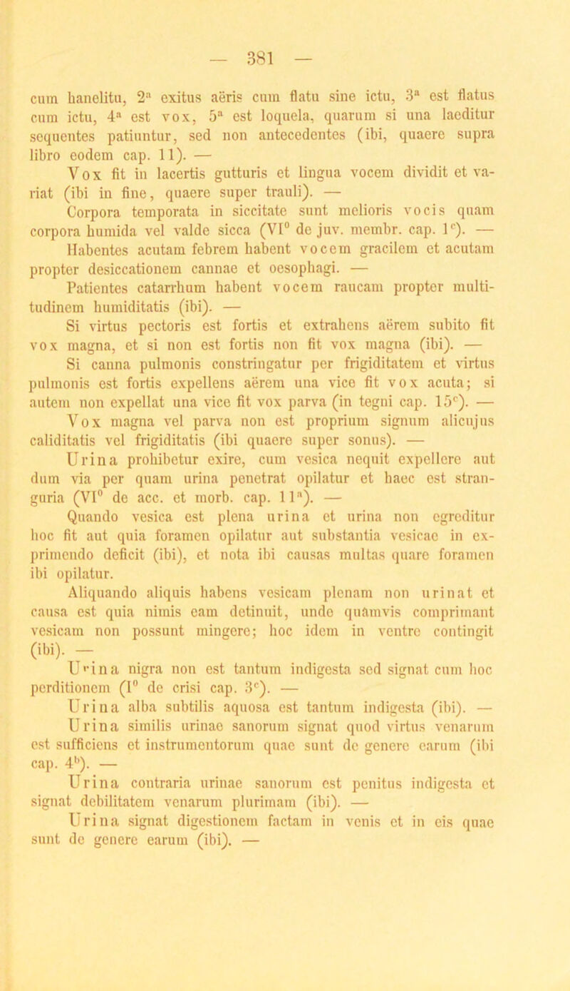 cum haneUtu, 2-'' cxitus aeris cum flatu sine ictu, 3“ est flatus cum ictu, 4“ est vox, 5“ est loquela, quarum si una laeditur scquentes patiuntur, sed non antecedentes (ibi, quaere supra libro eodem cap. 11). — Vox fit in lacertis gutturis et lingua vocem dividit et va- riat (ibi in fine, quaere super trauli). — Corpora temporata in siceitate sunt melioris vocis quam Corpora bumida vel valde sicca (VI“ de juv. membr. cap. 1“^). — llabentes acutam febrem babent vocem gracilem et acutam propter desiccationem cannae et oesopbagi. — Patientes catarrbum babent vocem raucam propter multi- tudincm bumiditatis (ibi). — Si virtus pectoris est fortis et extrabens aerem subito fit VOX magna, et si non est fortis non fit vox magna (ibi). — Si canna pulmonis constringatur per frigiditatem et virtus pulmonis est fortis expellens aerem una vice fit vox acuta; si autcm non expellat una vice fit vox parva (in tegni cap. 15''). — Vox magna vel parva non est proprium signum alicujus caliditatis vel frigiditatis (ibi quaere super sonus). — Urina probibetur exire, cum vesica nequit expellorc aut dum via per quam urina penetrat opilatur et baec est stran- guria (VI® de acc. et morb. cap. 11). — Quando vesica est plena urina et urina non cgrcditur boc fit aut quia foramen opilatur aut substantia vesicac in ex- prinicndo deficit (ibi), et nota ibi causas multas quare foramen ibi opilatur. Aliquando aliquis habens vesicam plenam non urinat et causa est quia nimis eam detinuit, undo quamvis comprimant vesicam non possunt mingere; boc idem in ventrc contingit (ibi). — U'‘iaa nigra non est tantum indigesta sed signat cum boc perditionem (I® de crisi cap. 3“^). — Urina alba subtilis aquosa est tantum indigesta (ibi). — Urina similis urinao sanorum signat quod virtus venarum est sufficiens et instrumentorum quac sunt de generc carum (ibi cap. 4'’). — Urina contraria urinae sanorum est penitus indigesta et signat debilitatem venarum plurimam (ibi). — Urina .signat digestionem factam in venis et in eis quac sunt de genere earum (ibi). —