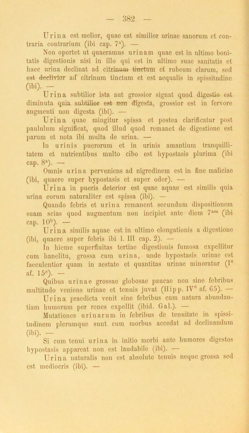 Uriiia est mclior, quae est similior urinae sanonim et con- traria contrarium (iW cap. 7). — Non oportet ut quaeramus urinam quae est in ultimo boni- tatis digestionis nisi in illo qui est in ultimo suae sanitatis et haec uriiia declinat ad citrinu-m tmetmn et rubeum darum, sed est dedtrior ad citrinum tiuctum et est aequalis in spissitudinc (M). —_ Urina subtilior ista aut grossior signat quod digesüo est diminuta quia subtilior est non digesta, grossior est in fervore augmenti non digesta (ibi). — TJrina quae mingitur spissa et postea darificatur post pauliilum significat, quod illud quod remanet de digestione est parum et nota ibi multa de urina. — In urinis puerorum et in urinis amautium tranquilli- tatem et nutrientibus multo dbo est hypostasis plurima (ibi cap. 8“). — Omnis urina pervenicns ad nigredinem est in fine maliciac (ibi, quaerc super bypostasis et super oder). — Urina in pueris deterior est quae aquac est similis quia urina corum naturaliter est spissa (ibi). — Quando febris et urina remanent secundum dispositionem suam scias quod augmentum non incipiet ante diem 7“™ (ibi cap. 10^). — Urina similis aquae est in ultimo elongationis a digestione (ibi, quaere super febris ibi 1. 111 cap. 2). — In hieme superfluitas tcrtiae digestionis fumosa expellitur cum hanelitu, gro.ssa cum urina, unde hypostasis urinae est faeculcntior quam in aestatc et quantitas urinae niinoratur (I“ af. 15'). — Quibus urinae grossae globosae paucae non sine febribus multitudo venicns urinae et tenuis juvat (llipp. IV“ af. 65). — Urina praedicta venit sine febribus cum natura abundan- tiam luimorum per renes expellit (ibid. Gal.). — Mutationes urinaruui in febribus de tenuitate in spissi- tudinem plcruinquo sunt cum morbus accedat ad dedinandum (ibi). — Si cum tenui urina in initio morbi ante bumores digestos bypostasis apparcat non est laudabile (ibi). — Urina naturalis non est absolute tenuis neque grossa sed est mediocris (ibi). —