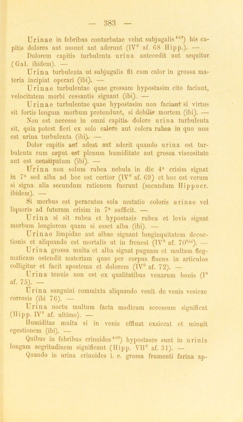 Urinae in febribus conturbatac velut subjugalis^“®) bis ca- pitis dolores aut assunt aut aderunt (IV® af. 68 Hipp.). — Dolorem capitis turbulenta urina antecedit aut sequitur (Gal. ibidem). — Urina turbulenta ut subjugalis fit cum calor in grossa ma- teria incipiat operari (ibi). — Urinae turbulentae quae grossam hypostasim cito faciunt, velocitatem morbi cessantis signant (ibi). — Urinae turbulentae quae hypostasim non faciunt si virtus sit fortis longum morbum protendunt, si debüis mortem (ibi). — Non est necesse in omni capitis dolore urina turbulenta sit, quia potest fieri ex solo caJore aut colera rubea in quo non est urina turbulenta (ibi). — Dolor capitis ant adest aut aderit quando urina est tur- bulenta cum caput est plenum humiditate aut grossa viscositate aut est constipatum (ibi). — Urina non solum rubea nebula in die 4''' crisim signat in 7* sed alba ad hoc est certior (IV® af. 69) et hoc est verum si signa alia secundum rationem fuerunt (secundum Hippocr. ibidem). — Si morbus est peracutus sola mutatio coloris urinae vel liquoris ad futuram crisim in 7“ sufficit. — Urina si sit rubea et hypostasis rubea et levis signat morbum longiorem quam si esset alba (ibi). — Urinae limpidae aut albae signant longinquitatcm decoc- tionis et aliquando est mortalis ut in freue,si (IV® af. 70''*«). — Urina grossa multa et alba signat pugnam et multam tleg- maticam ostendit materiani quae per corpus fluens in articulos colligitur et facit apostema et dolorem (IV® af. 72). — Urina tenuis non est ex qualitatibus venarum bonis (I® af. 75). — Urina sanguini coinmixta aliquando venit de venis vcsicae corrosis (ibi 76). — Urina noctu multura facta modicum scccssum significat (Hipp. IV® af. ultimo). — Humiditas multa si in venis effluat exsiccat et minuit cgestionem (ibi). — Quibus in febribus crinoides^®®) hypo.stases sunt in urinis longam aegritudinem significant (Hipp. VH® af. .31). — Quando in urina crinoidcs i. e. grossa frumenti farina ap-