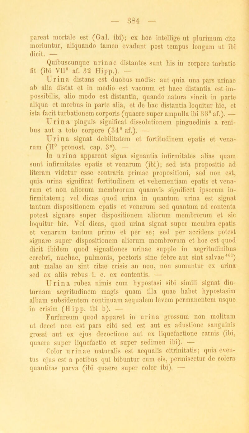 pareat mortale est (Gal, ibi); ex hoc intellige ut pliirimnm cito moriuntur, aliquando tarnen cvadunt post tempus longiim ut ibi dicit. — Quibuscunquo urinae distantes sunt bis in corpore turbatio fit (ibi VII“ af. 32 Hipp.). — Uri na distans est duobus modis: aut qnia una pars urinae ab alia distat et in medio est vacuum et haec distantia est im- possibilis, alio modo est distantia, quando natura vincit in parte aliqna et morbus in parte alia, et de bac distantia loquitur hic, et ista facit turbationem corporis (quaere super ampulla ibi 33“ af.). — Ui'ina pinguis significat dissolutionem pingnedinis a rcni- bus aut a toto corpore (34“ af.). — Uri na signat debilitatera et fortitudinem epatis et vena- rum (II“ pronost. cap. 3®). — In nrina apparent signa signantia infirmitates alias qnam sunt infirmitates epatis et venarum (ibi); sed ista propositio ad litcram videtur esse contraria primae propositioni, sed non est, qnia urina significat fortitudinem et vehementiam epatis et vena- rum et non aliorum membrorum quamvis significet ipsorum in- firmitatem; vel dicas quod urina in quantum urina est signat tantnm dispositionem epatis et venarnm sed quantum ad contenta potest signare super dispositionem aliornm membrorum et sic loquitur bic. Vel dicas, quod urina signat super membra epatis et venarum tantum primo et per se; sed per accidens potest signare super dispositionem aliornm membrorum et hoc est quod dicit ibidem quod signationes urinae supple in aegritudinibus cercbri, nuchae, pulmonis, pectoris sine febre aut sint salvae^®’) aut malac an sint citac cri.sis an non, non snmuntur ex urina sed ex aliis rebus i. e. ex contenlis. — Urina rubea nimis cum hypostasi sibi simili signat diu- turnam aegritudinem magis quam illa quae habet hypostasim albam subsidentem continnam aequalem levem permanentem nsque in crisim (II ipp. ibi b). — Furfureum quod apparet in urina grossum non moliturn ut decet non est pars cibi sed e.st ant ex adustione sanguinis grossi aut ex ejus decoctione aut ex liquefactione carnis (ibi, ([uaerc super liqucfactio et super sedimen ibi). — Color urinae naturalis e.st aequalis citrinitatis; qnia even- tus ejus est a potibus qui bibuntur cum eis, permiscctur de colera quantitas parva (ibi quaere super color ibi). —