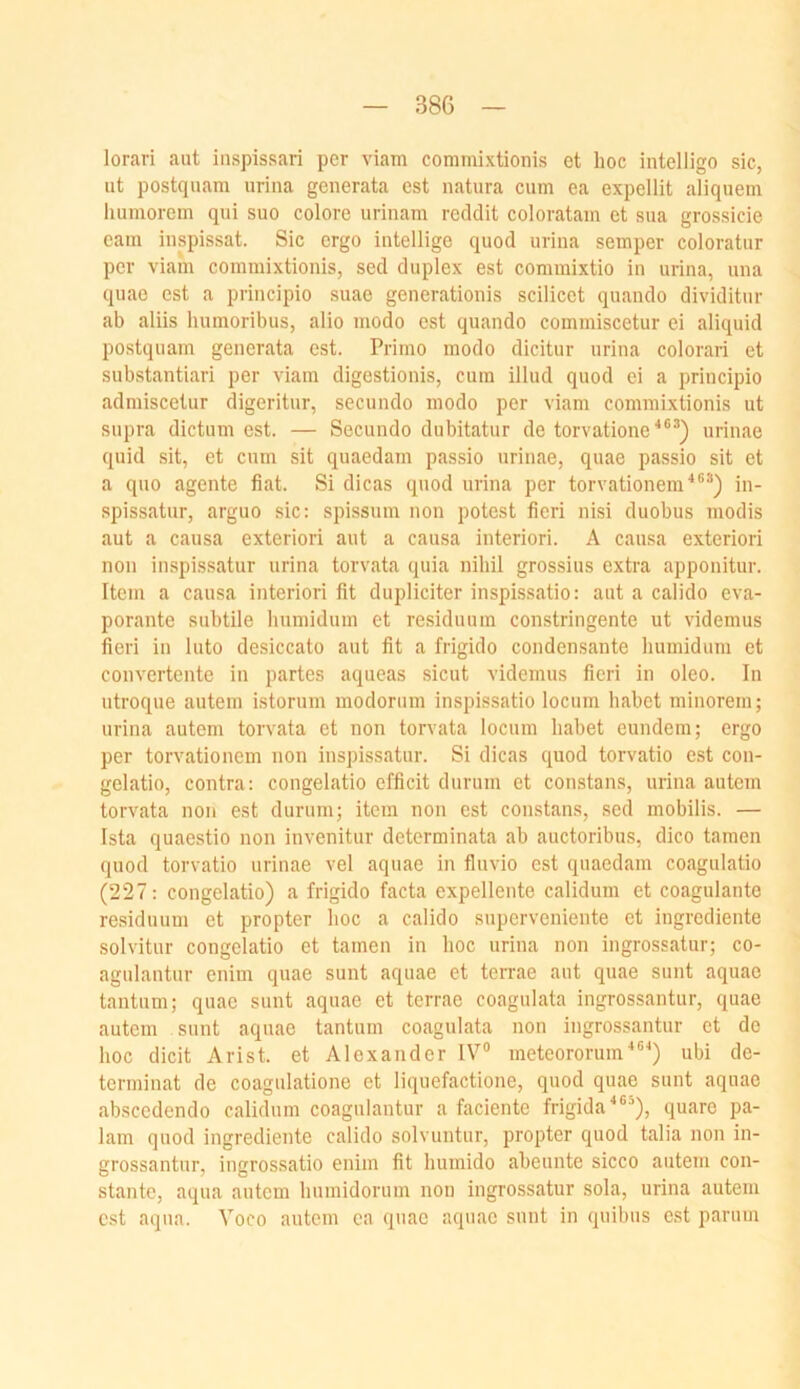 lorari aut iuspissari per viam commixtionis et hoc intelligo sic, ut postquam urina generata est natura cum ea expellit aliquem liuniorein qui suo colore urinam reddit coloratam et sua grossicie cam inspissat. Sic ergo intellige quod urina semper coloratur per viam commixtionis, sed duplex est commixtio in urina, una quac est a principio suae generationis scilicet quando dividitur ab aliis liumoribus, alio modo est quando commiscetur ei aliquid postquam generata est. Primo modo dicitur urina colorari et substantiari per viam digestionis, cum illud quod ei a principio admiscetur digeritur, secundo modo per viam commixtionis ut supra dictum est. — Secundo dubitatur de torvatione''®^) urinae quid sit, et cum sit quaedam passio urinae, quae passio sit et a quo agente fiat. Si dicas quod urina per torvationem^®®) in- spissatur, arguo sic: spissum non potest fieri nisi duobus modis aut a causa exteriori aut a causa interiori. A causa exteriori non inspissatur urina torvata quia nibil grossius extra apponitur. Item a causa interiori fit dupüciter inspissatio: aut a calido eva- porante subtile bumidum et residuum constringente ut videmus fieri in luto desiccato aut fit a frigido condensante bumidum et convertente in partes aqueas sicut videmus fieri in oleo. In utroque autem istorum modorum inspissatio locum habet minorem; urina autem torvata et non torvata locum habet eundem; ergo per torvationem non inspissatur. Si dicas quod torvatio est con- gelatio, contra: congelatio efficit durum et constans, urina autem torvata non est durum; item non est constans, sed mobilis. — Ista quaestio non invenitur determinata ab auctoribus, dico tarnen quod torvatio urinae vel aquae in fluvio est quaedam coagulatio (227: congelatio) a frigido facta expellente calidum et coagulante residuum et propter hoc a calido superveniente et ingrediente solvitur congelatio et tarnen in hoc urina non ingrossatur; co- agulantur enim quae sunt aquae et terrae aut quae sunt aquae tantum; quae sunt aquae et terrae coagulata ingrossantur, quae autem sunt aquae tantum coagulata non ingrossantur et de hoc dicit Arist. et Alexander IV® meteororum^®^) ubi de- terminat de coagulatione et liquefactione, quod quae sunt aquae abscedendo calidum coagulantur a faciente frigida^®®), quare pa- lam quod ingrediente calido solvuntur, propter quod talia non in- grossantur, ingrossatio enim fit humido abeunte sicco autem con- stantc, aqua autem bumidorum non ingrossatur sola, urina autem est aqua. Voco autem ea quac aquae sunt in quibus c.st parum