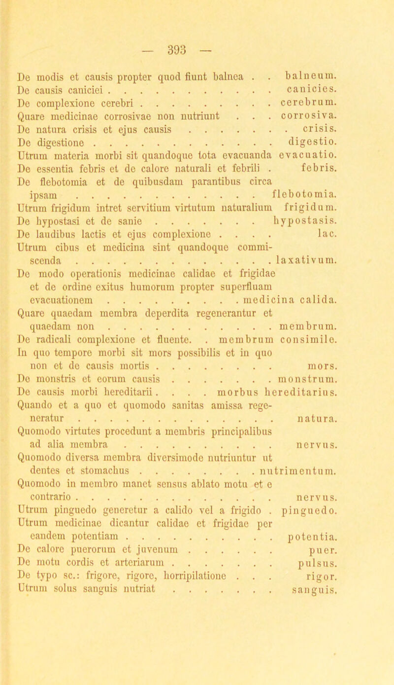 De modis et causis propter quod fiunt balnca . . balneuin. De causis caniciei canicies. De coraplexione cerebri cerebrum. Quare medicinae corrosivae non nutriunt . . . corrosiva. De natura crisis et ejus causis crisis. De digestione digestio. Utrum materia morbi sit quandoque tota evacuanda evacuatio. De essentia febris et de calore naturali et febrili . febris. De flebotomia et de quibusdani parantibus circa ipsam flebotomia. Utrum frigidum intret servitium virtutum naturalium frigid um. De bypostasi et de sanie bypostasis. De laudibus lactis et ejus complexione .... lac. Utrum cibus et medicina sint quandoque commi- scenda laxativuni. De modo operationis medicinae calidae et frigidae et de ordine exitus huraorum propter supcrfluam evacuationem medicina calida. Quare quaedam membra deperdita regenerantur et quaedam non membrum. De radicali complexione et fluente. . membrum consimile. ln quo tempore morbi sit mors possibilis et in quo non et de causis mortis mors. De monstris et eorum causis monstrum. De causis morbi bereditarii. . . . morbus hereditarius. Quaudo et a quo et quomodo sanitas amissa rege- neratur natura. Quomodo virtutes procedunt a membris principalibus ad alia membra nerv ns. Quomodo diversa membra diversimode nutriuntur nt dentes et stomacbus niitrimentum. Quomodo in membro manet sensus ablato motu et e contrario nervus. Utrum pinguedo generetur a calido vel a frigido . piuguedo. Utrum medicinae dicantur calidae et frigidae per eandem potentiam potentia. De calore puerorum et juvenum puer. De motu cordis et arteriaruui pulsus. De typo sc.: frigore, rigore, liorripilatione . . . rigor. Utrum solus sanguis nutriat sanguis.