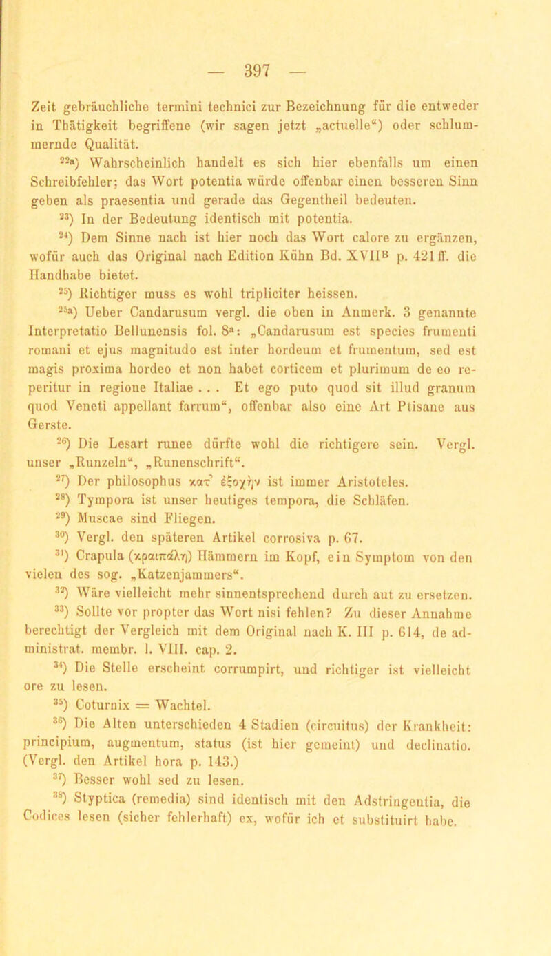 Zeit gebräuchliche termini technici zur Bezeichnung für die entweder in Thätigkeit begriffene (wir sagen jetzt „actuelle“) oder schlum- mernde Qualität. 22a) Wahrscheinlich handelt es sich hier ebenfalls um einen Schreibfehler; das Wort potentia würde offenbar einen besseren Sinn geben als praesentia und gerade das Gegentheil bedeuten. 22) In der Bedeutung identisch mit potentia. 2^) Dem Sinne nach ist hier noch das Wort calore zu ergänzen, wofür auch das Original nach Edition Kühn Bd. XVIIB p. 421 ff. die Handhabe bietet. 22) Richtiger muss es wohl tripliciter heissen. 22a) Heber Candarusum vergl. die oben in Anmerk. 3 genannte Interpretatio Bellunensis fol. 8»: „Candarusum est species frumenli romani et ejus magnitudo est inter hordeum et frumentum, sed est magis proxima hordeo et non habet corticem et plurimum de eo re- peritur in regione Italiae ... Et ego puto quod sit illud granum quod Veneti appellant farrum“, offenbar also eine Art Ptisane aus Gerste. 22) Die Lesart runee dürfte wohl die richtigere sein. Vergl. unser „Runzeln“, „Runenschrift“. 29 Der philosophus xax ist immer Aristoteles. 2*) Tympora ist unser heutiges terapora, die Scliläfen. 22) Muscae sind Fliegen. 2®) Vergl. den späteren Artikel corrosiva p. 67. 2') Crapula (xpaiTraXifi) Hämmern im Kopf, ein Symptom von den vielen des sog. „Katzenjammers“. 22) Wäre vielleicht mehr sinnentsprechend durch aut zu ersetzen. 22) Sollte vor propter das Wort nisi fehlen? Zu dieser Annahme berechtigt der Vergleich mit dem Original nach K. III p. 614, de ad- ministrat. raembr. 1. VIII. cap. 2. 29 Die Stelle erscheint corrumpirt, und richtiger ist vielleicht ore zu lesen. 22) Coturnix = Wachtel. ’2) Die Alten unterschieden 4 Stadien (circuitus) der Krankheit: principium, augmentum, status (ist hier gemeint) und declinatio. (Vergl. den Artikel hora p. 143.) 29 Besser wohl sed zu lesen. 22) Styptica (remedia) sind identisch mit den Adstringentia, die Codices lesen (sicher fehlerhaft) ex, wofür ich et substituirt habe.